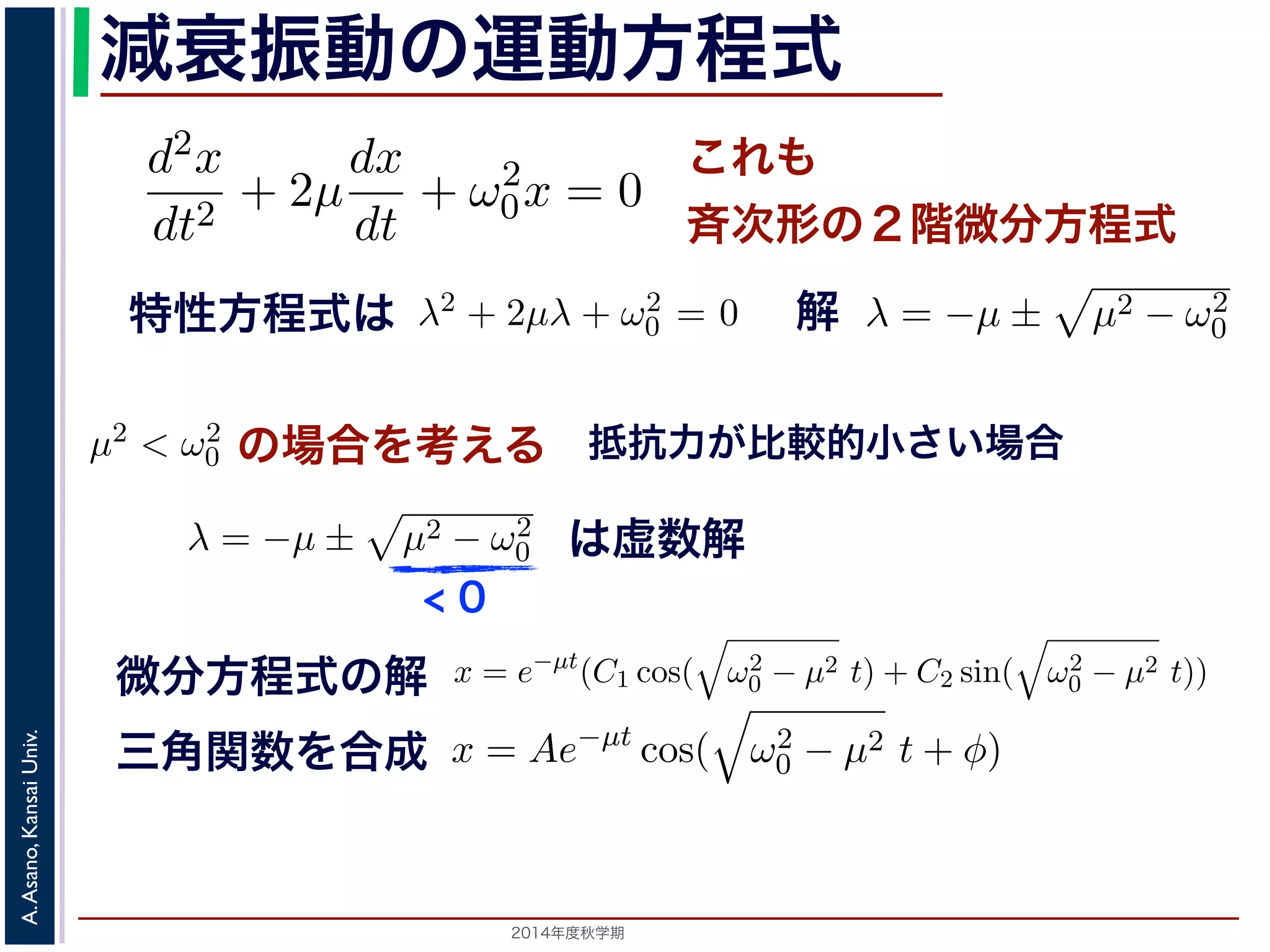 とおきます。μ は抵抗係数とよばれる定数です。さらに前節の減衰振動2m 
の運動方程式 
d2x 
x = e−μt(となり，前節と同様に三角関数をとす。 
m 
程式も前節! 
と同じく斉次形の２階d2x 
線形微分dx 
方程式です。特性方程式はλ2 + + 2μ 
+ ω2 
λ = −μ ± 
μ2 − ω2 
dt2 dt 
0x = 0 ります。 
の方程式も前節と同じく斉次形の２階線形微分方程式す。特性方程式はλ2 + 解はλ = −μ ± i 
− μ2t)) これも 
斉次形の２階微分方程式 
， 
0 − μ2 となります。 
この方程式も前節と同じく斉次その解はλ = −μ ± 
0 です。 
+ 2μ 
dt2 0x = 0 次形の２階線形微分方程式です。特性方程式はλ2 + 2μλ + ω2 
です。 
えます。これは，抵抗係数が小さく，抵抗力が比較的小さい場は虚数解をもつことになるので，微分方程式の一般解はC1, C2 μt(dx 
dt 
+ ω2 
，μ2 < ω2 
の場合を考えます。これは，抵抗係数が小さく，抵抗力が比較的0 この場合特，性特方性方程程式式はは虚数解をもつことにな解 
るので，微分方程式の一般で解! 
μ2 − ω2 
です。 
0 0 ここで，の場合を考えの場合をの場考合えをる 
考えます。こりれはま，す抵。抗こ係数μ2 < ω2 
0 0 ります。この場合，特性方程式は虚数解をもつことになるのが小さく，抵抗力が比較の場で合，，微分特方性程方式程の式一般はして 
して 
x = e−μt(C1 cos( 
0 − μ2t + φ) 抵! 
μ2 − ω2 
抗力が比較的小さい場合 
こで，μ2 < ω2 
場合を考えます。これは，抵抗係数が小さく，抵抗力が比較的0 す。この場合，特性方程式は虚数解" 
をもつことになるので，" 
微分方程式の一般解ω2 
0 − μ2 t) + C2 sin( 
ω2 
μ2 0 − t)) 前節と同様に三角関数を合成して定数をおきかえると，A を定数として 
x = e−μt(C1 cos( 
の場合を考えます。これは，抵抗係数が小さく，抵抗力0 ります。この場合，特性方程式は虚" 
数解をもつことになるので，微分方程式して 
ω2 
微分方程式の解 
三角関数を合成 
x = Ae−μt cos( 
Univ. 
− μ2 0 t + φ) Kansai す。 
Asano, 動" 
A. は，前節の単振動と比べると，振幅が一定値ではなくλt となってC1 cos( 
ω2 
2014年度秋学期　A Ae−減衰振動− μ2t) + C2 sin( 
" 
ω2 
0 − μ2t) + C2 sin( 
" 
ω2 
+ ω2 
0x = 0 (7) 
程式です。λ2 + 2μλ + ω2 
0 = 0で， 
係数が小さく，抵抗力が比較的小さい場合にあた 
なるので，微分方程式の一般解はC1, C2 を定数と 
μ2t) + C2 sin( 
" 
ω2 
0 − μ2t)) (8) 
かえると，A を定数として 
ω2 
0 − μ2t + φ) (9) 
" 
ω2 
0 − μ2t)) り，前節と同様に三角関数を合成して定数をおきかえると，A を定数として 
x = Ae−μt cos( 
" 
ω2 
< 0 
は虚数解 
d2x 
dt2 = −kx − a 
dx 
dt 
となります。ここで，μ = 
a 
2m 
とおきます。μ は抵抗係数とよばれる定数でると， 
d2x 
dt2 + 2μ 
dx 
dt 
+ ω2 
0x = 0 となります。 
この方程式も前節! 
と同じく斉次形の２階線形微分方程式です。特性方程その解はλ = −μ ± 
μ2 − ω2 
です。 
0 ここで，μ2 < ω2 
x = e−μt(C1 cos( 
" 
ω2 
0 − μ2 t) + C2 sin( 
" 
ω2 
なります。ここで，μ = 
a 
2m 
とおきます。μ は抵抗係数とよばれる定数です。さらると， 
d2x 
dt2 + 2μ 
dx 
dt 
+ ω2 
0x = 0 となります。 
この方程式も前節! 
と同じく斉次形の２階線形微分方程式です。特性方程式はλ2 その解はλ = −μ ± 
μ2 − ω2 
です。 
0 ここで，μ2 < ω2 
x = e−μt(C1 cos( 
" 
ω2 
0 − μ2 t) + C2 sin( 
" 
ω2 
0 − μ2 t)) となり，前節と同様に三角関数を合成して定数をおきかえると，A を定数として 
x = Ae−μt cos( 
" 
ω2 
0 − μ2t + φ) となります。 
 