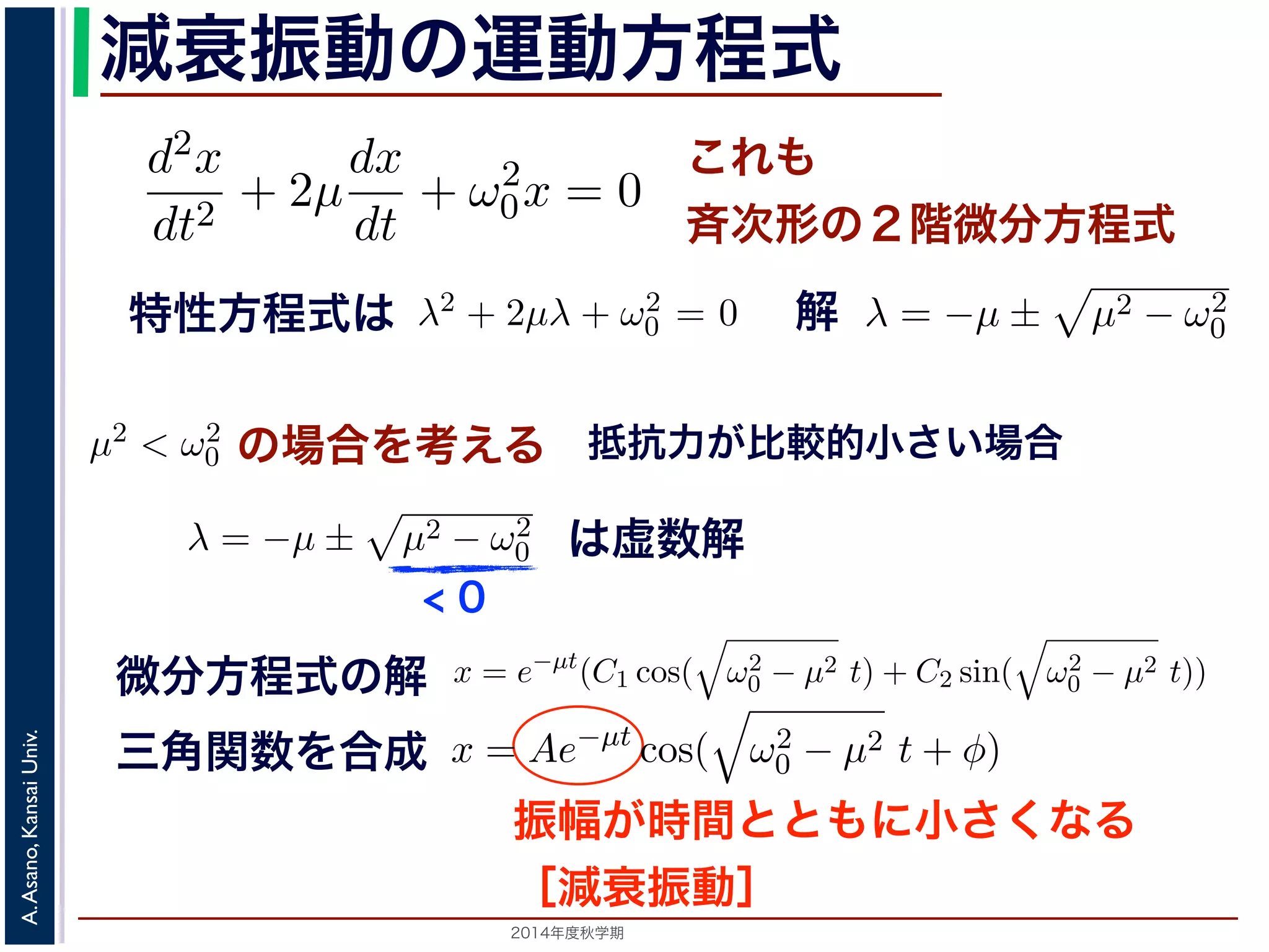 とおきます。μ は抵抗係数とよばれる定数です。さらに前節の減衰振動2m 
の運動方程式 
d2x 
x = e−μt(となり，前節と同様に三角関数をとす。 
m 
程式も前節! 
と同じく斉次形の２階d2x 
線形微分dx 
方程式です。特性方程式はλ2 + + 2μ 
+ ω2 
λ = −μ ± 
μ2 − ω2 
dt2 dt 
0x = 0 ります。 
の方程式も前節と同じく斉次形の２階線形微分方程式す。特性方程式はλ2 + 解はλ = −μ ± i 
− μ2t)) これも 
斉次形の２階微分方程式 
， 
0 − μ2 となります。 
この方程式も前節と同じく斉次その解はλ = −μ ± 
0 です。 
+ 2μ 
dt2 0x = 0 次形の２階線形微分方程式です。特性方程式はλ2 + 2μλ + ω2 
です。 
えます。これは，抵抗係数が小さく，抵抗力が比較的小さい場は虚数解をもつことになるので，微分方程式の一般解はC1, C2 μt(dx 
dt 
+ ω2 
，μ2 < ω2 
の場合を考えます。これは，抵抗係数が小さく，抵抗力が比較的0 この場合特，性特方性方程程式式はは虚数解をもつことにな解 
るので，微分方程式の一般で解! 
μ2 − ω2 
です。 
0 0 ここで，の場合を考えの場合をの場考合えをる 
考えます。こりれはま，す抵。抗こ係数μ2 < ω2 
0 0 ります。この場合，特性方程式は虚数解をもつことになるのが小さく，抵抗力が比較の場で合，，微分特方性程方式程の式一般はして 
して 
x = e−μt(C1 cos( 
0 − μ2t + φ) 抵! 
μ2 − ω2 
抗力が比較的小さい場合 
こで，μ2 < ω2 
場合を考えます。これは，抵抗係数が小さく，抵抗力が比較的0 す。この場合，特性方程式は虚数解" 
をもつことになるので，" 
微分方程式の一般解ω2 
0 − μ2 t) + C2 sin( 
ω2 
μ2 0 − t)) 前節と同様に三角関数を合成して定数をおきかえると，A を定数として 
x = e−μt(C1 cos( 
の場合を考えます。これは，抵抗係数が小さく，抵抗力0 ります微。分こ方の程場合式，の特解 
性方程式は虚" 
数解をもつことになるので，微分方程式して 
ω2 
三角関数を合成 
x = Ae−μt cos( 
Univ. 
− μ2 0 t + φ) Kansai す。 
Asano, 動" 
A. は，前節の単振動と比べると，振幅が一定値ではなくλt となってC1 cos( 
ω2 
2014年度秋学期　A Ae−減衰振動" 
ω2 
振幅が時間とともに小さくなる 
［減衰振動］ 
− μ2t) + C2 sin( 
0 − μ2t) + C2 sin( 
" 
ω2 
+ ω2 
0x = 0 (7) 
程式です。λ2 + 2μλ + ω2 
0 = 0で， 
係数が小さく，抵抗力が比較的小さい場合にあた 
なるので，微分方程式の一般解はC1, C2 を定数と 
μ2t) + C2 sin( 
" 
ω2 
0 − μ2t)) (8) 
かえると，A を定数として 
ω2 
0 − μ2t + φ) (9) 
" 
ω2 
0 − μ2t)) り，前節と同様に三角関数を合成して定数をおきかえると，A を定数として 
x = Ae−μt cos( 
" 
ω2 
< 0 
は虚数解 
d2x 
dt2 = −kx − a 
dx 
dt 
となります。ここで，μ = 
a 
2m 
とおきます。μ は抵抗係数とよばれる定数でると， 
d2x 
dt2 + 2μ 
dx 
dt 
+ ω2 
0x = 0 となります。 
この方程式も前節! 
と同じく斉次形の２階線形微分方程式です。特性方程その解はλ = −μ ± 
μ2 − ω2 
です。 
0 ここで，μ2 < ω2 
x = e−μt(C1 cos( 
" 
ω2 
0 − μ2 t) + C2 sin( 
" 
ω2 
なります。ここで，μ = 
a 
2m 
とおきます。μ は抵抗係数とよばれる定数です。さらると， 
d2x 
dt2 + 2μ 
dx 
dt 
+ ω2 
0x = 0 となります。 
この方程式も前節! 
と同じく斉次形の２階線形微分方程式です。特性方程式はλ2 その解はλ = −μ ± 
μ2 − ω2 
です。 
0 ここで，μ2 < ω2 
x = e−μt(C1 cos( 
" 
ω2 
0 − μ2 t) + C2 sin( 
" 
ω2 
0 − μ2 t)) となり，前節と同様に三角関数を合成して定数をおきかえると，A を定数として 
x = Ae−μt cos( 
" 
ω2 
0 − μ2t + φ) となります。 
 
