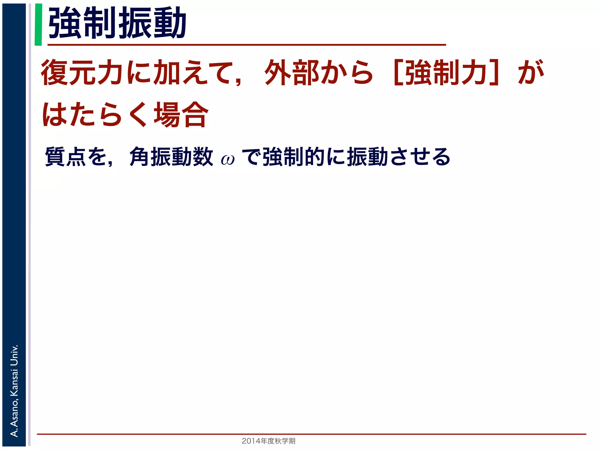 強制振動 
復元力に加えて，外部から［強制力］が 
はたらく場合 
質点を，角振動数 ω で強制的に振動させる 
2014年度秋学期　A. Asano, Kansai Univ. 
 