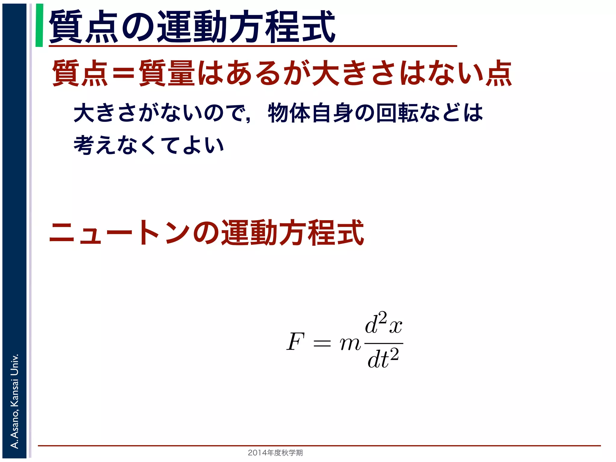 質点の運動方程式 
質点＝質量はあるが大きさはない点 
　大きさがないので，物体自身の回転などは 
　考えなくてよい 
ニュートンの運動方程式 
　応用数学（解析）　第１１回 
式に関する話題／　振動と微分方程式 
向に進めば進むほど，逆向きに進もうとする力が働く」こ進む動作を繰り返す現象です。ニュートンの運動方程式によをm，時刻をt，働く力をF とすると，加速度が位置の２F = m 
2014年度秋学期　A. Asano, Kansai Univ. 
d2x 
dt2 
で表されます。そこで，この方程式で力F がどう表されるができます。 
 
