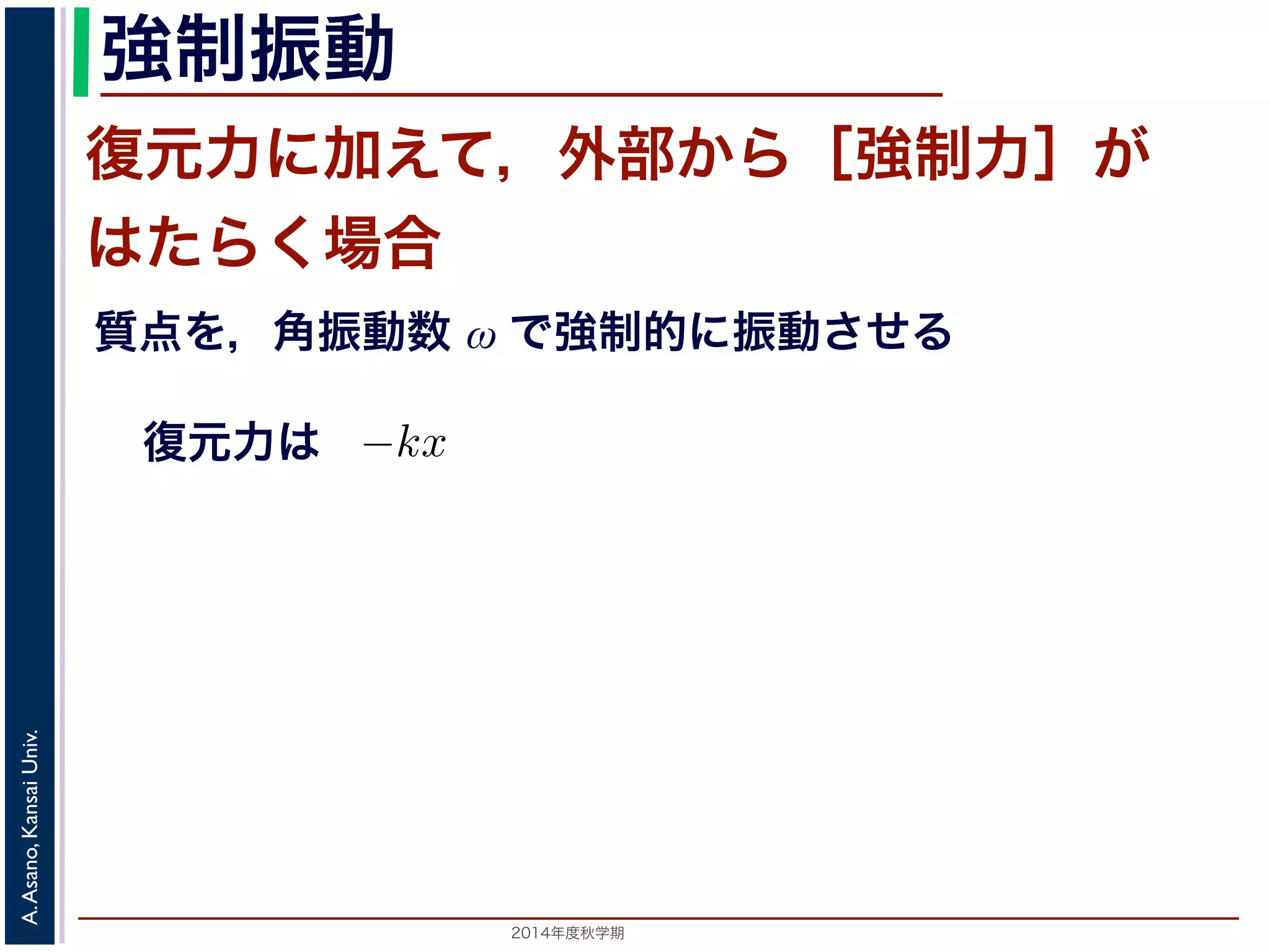 強制振動 
復元力に加えて，外部から［強制力］が 
はたらく場合 
質点を，角振動数 ω で強制的に振動させる 
復元力は 
ら力が働いておきる振動を強制振動といい，外部からの力を強制ある場合を考えます。これは，質点を強制的に角振動数ω で振動制力を合わせると−kx + F cos ωt なので，運動方程式は 
d2x 
m 
= kx + F cos ωt dt2 −期）　第１１回(2014. 12. 11) http://racco.mikeneko.jp/　2/3 ペ2014年度秋学期　A. Asano, Kansai Univ. 
 