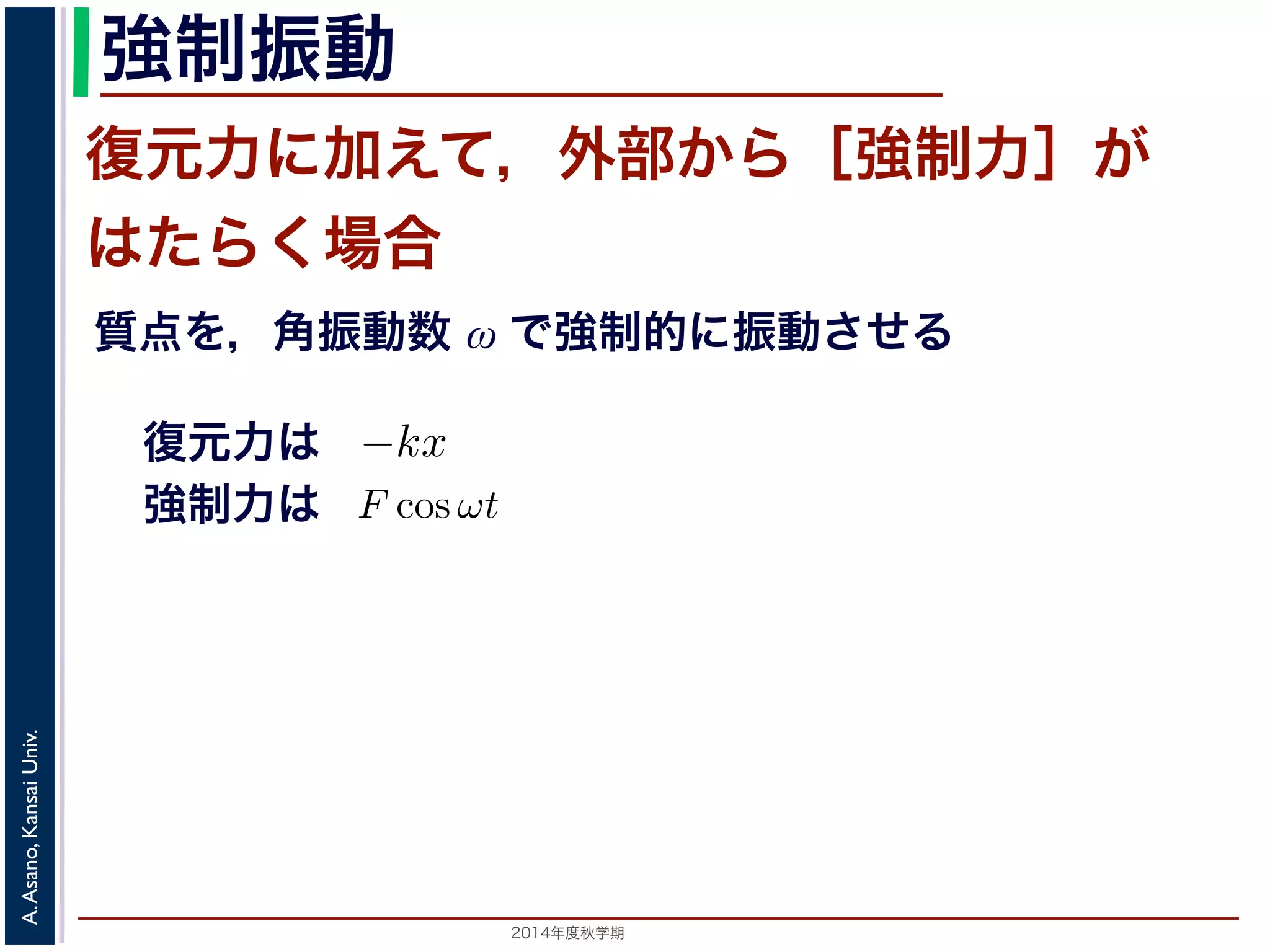 この運動は，前節の単振動と比べると，振幅が一定値ではなくAe−とれて小さくなっていきます。この運動を減衰振動といいます。 
強制振動 
復元力に加えて，外部から［強制力］が 
はたらく場合 
質点を，角振動数 ω で強制的に振動させる 
ら力が働いておきる振動を強制振動といい，外部からの力を強制ある場合を考えます。これは，質点を強制的に角振動数ω で振動制力を合わせると−kx + F cos ωt なので，運動方程式は 
制振動と共鳴 
振動する質点に，さらに外部から力が働いておきる振動を強制振動といいいます。 
ここでは，強制力がF cos ωt である場合を考えます。これは，質点を強制ことに相当します。復元力と強制力を合わせると−kx + F cos ωt なので，m 
復元力は 
強制力は 
d2x 
= −kx + F cos ωt dt2 野　晃／応用数学（解析）（2014 年度秋学期）　第１１回(2014. 12. 11) http://d2x 
m 
= kx + F cos ωt dt2 −期）　第１１回(2014. 12. 11) http://racco.mikeneko.jp/　2/3 ペ2014年度秋学期　A. Asano, Kansai Univ. 
 