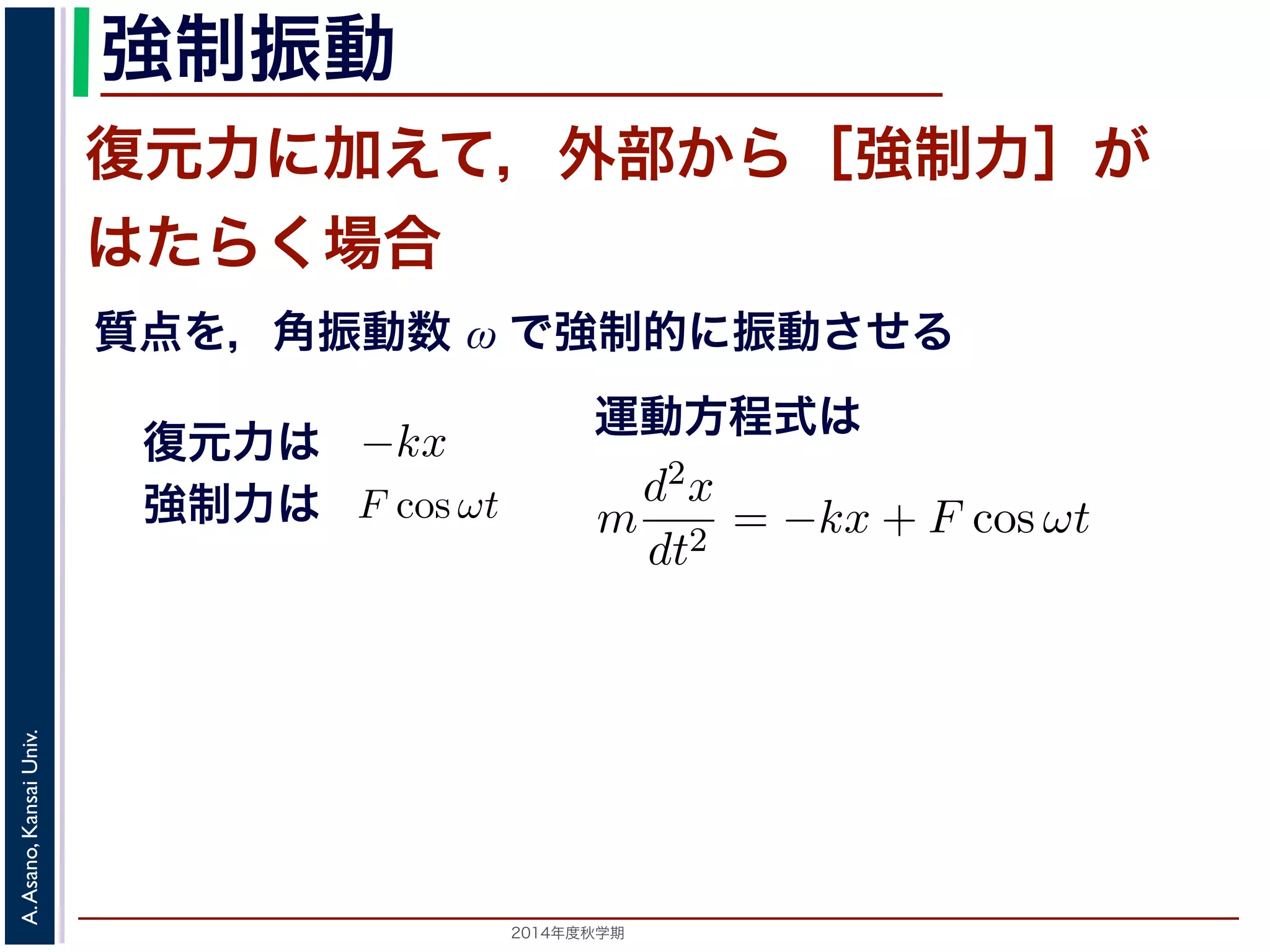 この運動は，前節の単振動と比べると，振幅が一定値ではなくAe−とれて小さくなっていきます。この運動を減衰振動といいます。 
強制振動 
復元力に加えて，外部から［強制力］が 
はたらく場合 
質点を，角振動数 ω で強制的に振動させる 
共鳴 
る質点に，さらに外部から力が働いておきる振動を強制振動とい。 
は，強制力がF cos ωt である場合を考えます。これは，質点を強相当します。復元力と強制力を合わせると−kx + F cos ωt なのでm 
とら力が働いておきる振動を強制振動といい，外部からの力を強制ある場合を考えます。これは，質点を強制的に角振動数ω で振動制力を合わせると−kx + F cos ωt なので，運動方程式は 
d2x 
= −kx + F cos ωt dt2 期）　第１１回(2014. 12. 11) http://racco.mikeneko.jp/　2/3 ペ制振動と共鳴 
振動する質点に，さらに外部から力が働いておきる振動を強制振動といいいます。 
ここでは，強制力がF cos ωt である場合を考えます。これは，質点を強制ことに相当します。復元力と強制力を合わせると−kx + F cos ωt なので，m 
運動方程式は 
d2x 
= kx + F cos ωt dt2 −応用数学（解析）（2014 年度秋学期）　第１１回(2014. 12. 11) http://復元力は 
強制力は 
m 
d2x 
= −kx + F cos ωt dt2 野　晃／応用数学（解析）（2014 年度秋学期）　第１１回(2014. 12. 11) http://2014年度秋学期　A. Asano, Kansai Univ. 
 