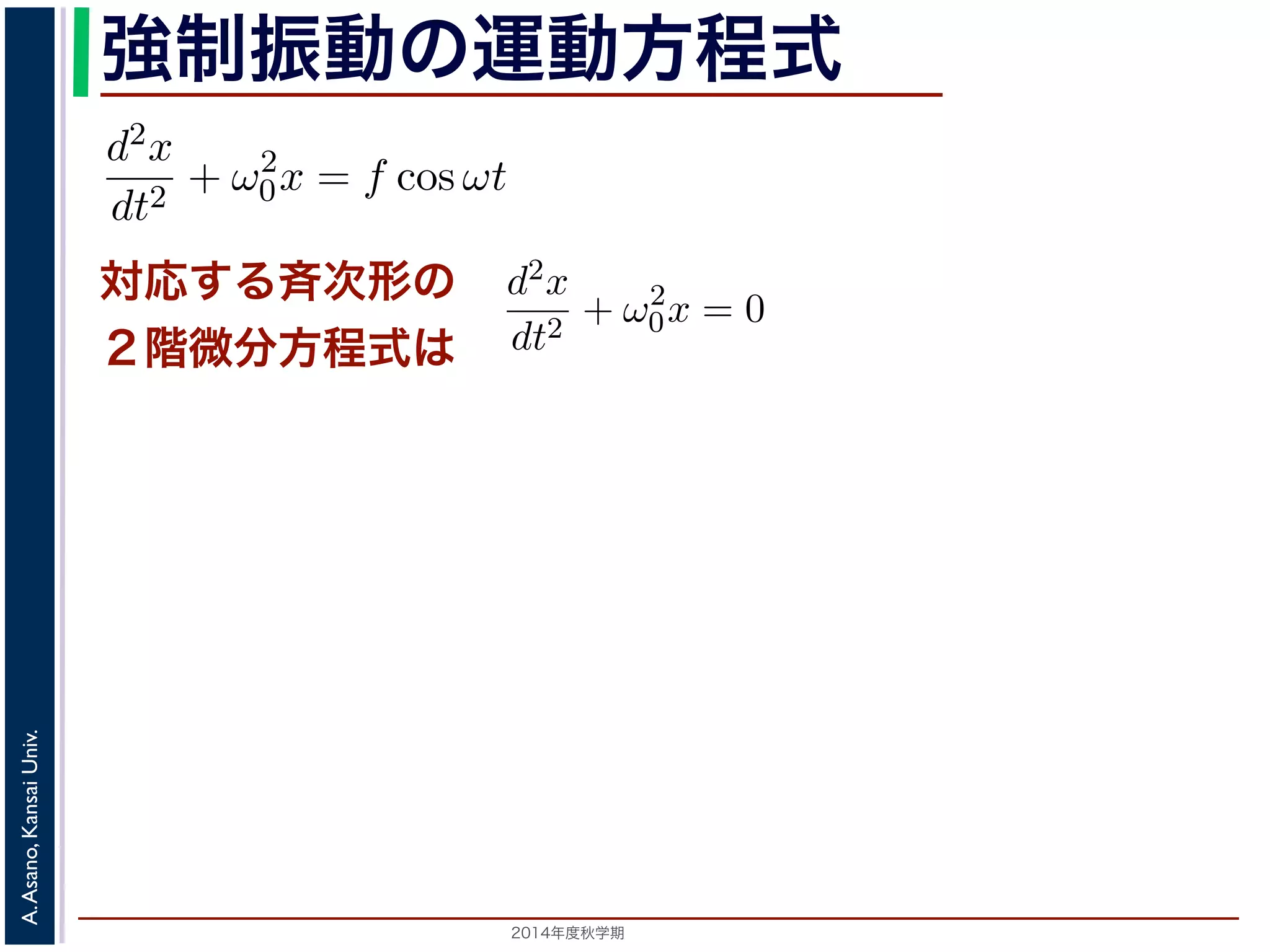 強制振動の運動方程式 
に前々節のω0 を用いると，この方程式は 
d2x 
dt2 = −kx ! 
d2x 
dt2 + ω2 
0x = f cos ωt (11) 
対応する斉次形の 
２階微分方程式は 
次形２階線形微分方程式です。対応する斉次形の方程式は前々節の(3) 
Acos(ω0t + φ) です。 
解を求めるため，x = C cos ωt とおいて(11) 式に代入すると 
Cω2 cos ωt + ω2 
0C cos ωt = f cos ωt 
C(ω2 
0 − ω2) cos ωt = f cos ωt 
2014年度秋学期　A. Asano, Kansai Univ. 
(12) 
す。よって，(11) 式の非斉次形方程式の一般解は 
f 
運動方程式は 
m 
k 
m 
とすると 
d2x 
dt2 + ω2 
0x = 0 は斉次形の２階線形微分方程式で，第７回で説明した方法で解くことができ= 0で，特性方程式は２つの虚数解λ = ±iω0 をもちます。よって，一般x = C1 cos(ω0t) + C2 sin(ω0t) 。位置" 
x は実数ですから，C1, C2 はどちらも実数でなければなりません。ま，A = 
C2 
1 + C2 
2，φ = −tan−1(C2/C1) として 
x = Acos(ω0t + φ) 。 
 