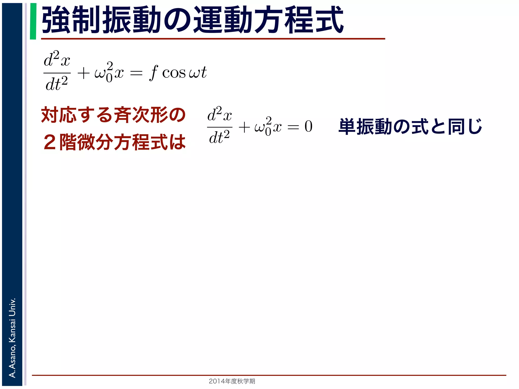 強制振動の運動方程式 
d2x 
dt2 = −kx ! 
対応する斉次形の 
２階微分方程式は 
2014年度秋学期　A. Asano, Kansai Univ. 
単振動の式と同じ 
に前々節のω0 を用いると，この方程式は 
d2x 
dt2 + ω2 
0x = f cos ωt (11) 
次形２階線形微分方程式です。対応する斉次形の方程式は前々節の(3) 
Acos(ω0t + φ) です。 
解を求めるため，x = C cos ωt とおいて(11) 式に代入すると 
Cω2 cos ωt + ω2 
0C cos ωt = f cos ωt 
C(ω2 
0 − ω2) cos ωt = f cos ωt 
(12) 
す。よって，(11) 式の非斉次形方程式の一般解は 
f 
運動方程式は 
m 
k 
m 
とすると 
d2x 
dt2 + ω2 
0x = 0 は斉次形の２階線形微分方程式で，第７回で説明した方法で解くことができ= 0で，特性方程式は２つの虚数解λ = ±iω0 をもちます。よって，一般x = C1 cos(ω0t) + C2 sin(ω0t) 。位置" 
x は実数ですから，C1, C2 はどちらも実数でなければなりません。ま，A = 
C2 
1 + C2 
2，φ = −tan−1(C2/C1) として 
x = Acos(ω0t + φ) 。 
 
