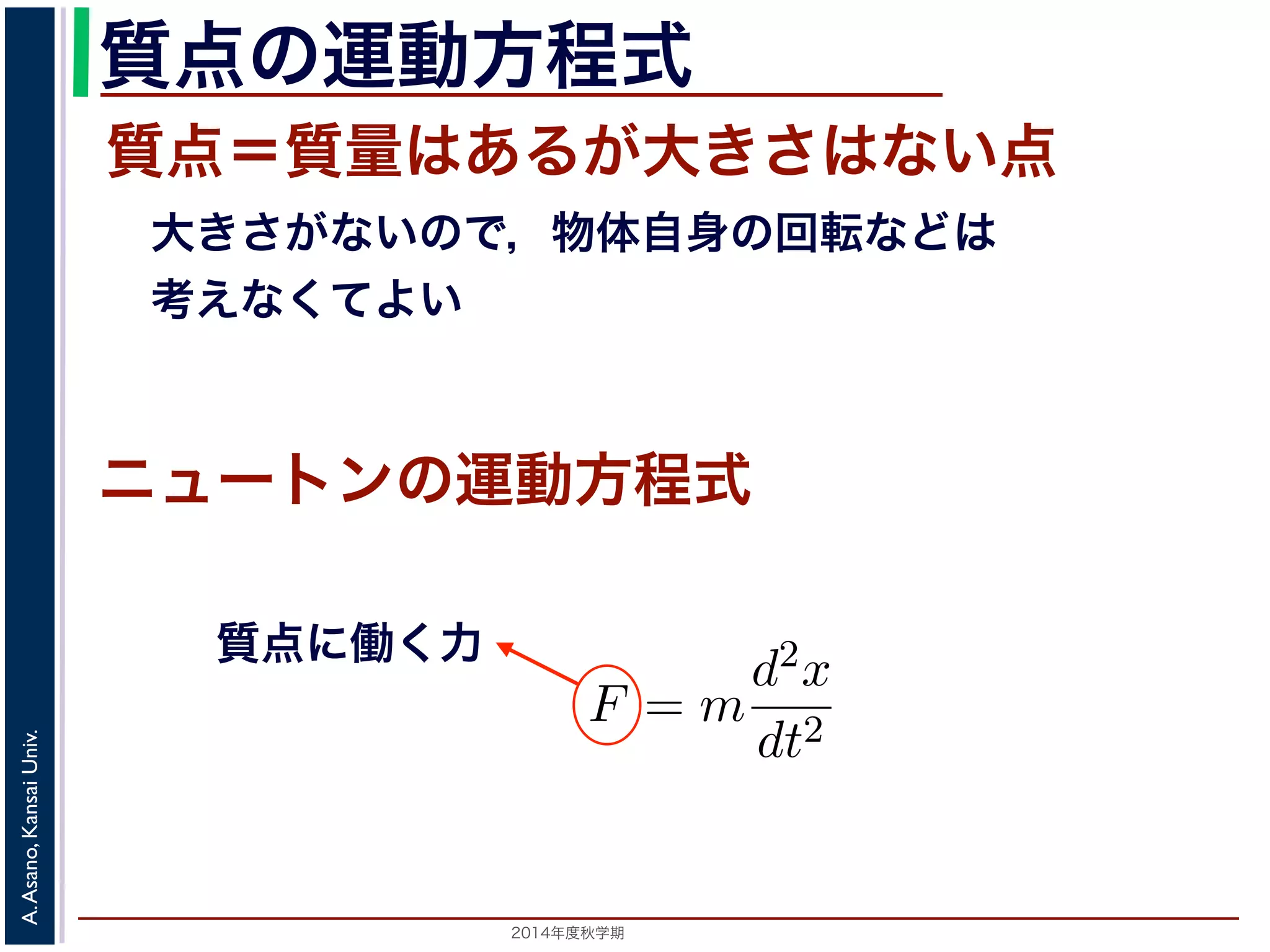 質点の運動方程式 
質点＝質量はあるが大きさはない点 
　大きさがないので，物体自身の回転などは 
　考えなくてよい 
　応用数学（解析）　第１１回 
式に関する話題／　振動と微分方程式 
向に進ニめュばー進トむほど，逆向きに進もうとする力が働く」こ進む動作を繰り返ンすの現象運で動す方。程ニ式 
ュートンの運動方程式によをm，時刻をt，働く力をF とすると，加速度が位置の２質点に働く力 
F = m 
2014年度秋学期　A. Asano, Kansai Univ. 
d2x 
dt2 
で表されます。そこで，この方程式で力F がどう表されるができます。 
 