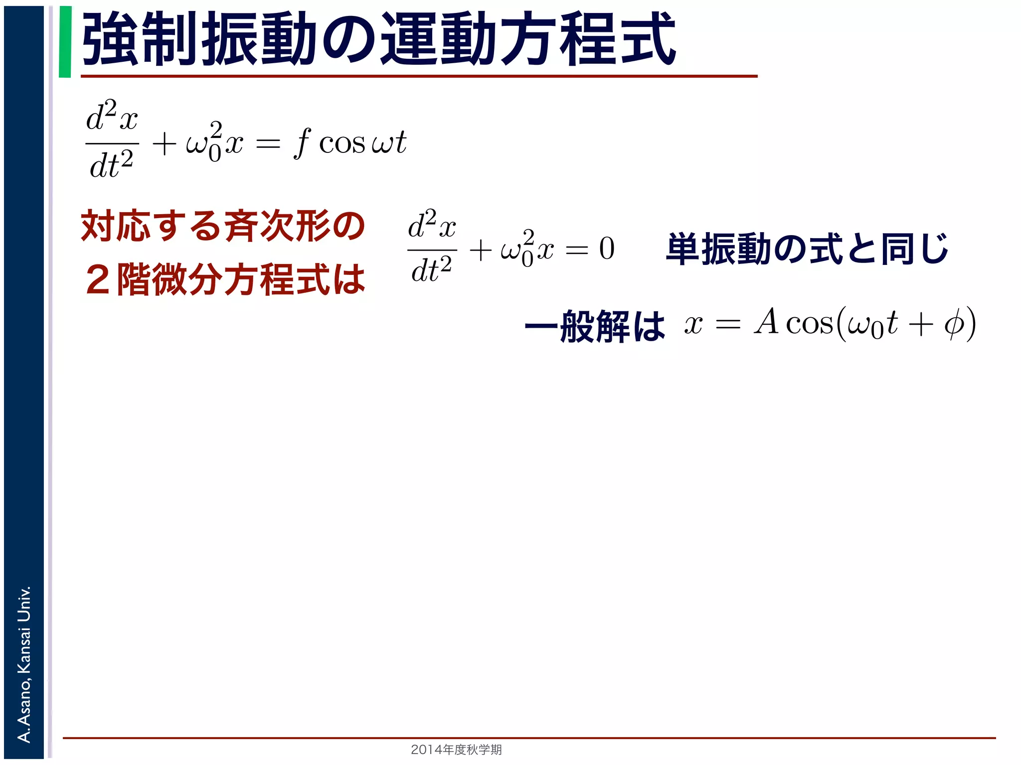 程式はλ2 + ω2 
0 = 0で，特性方程式は２つの虚数解λ = ±iω0 を定数として 
強制振動の運動方程式 
d2x 
dt2 = −kx ! 
x = C1 cos(ω0t) + C2 sin(ω0t) と表されます。位置x は実数ですから，C1, C2 はどちらも実数でを合成すると，A = 
対応する斉次形の 
２階微分方程式は 
" 
C2 
1 + C2 
2，φ = −tan−1(C2/C1) として 
x = Acos(ω0t + φ) と表されます。 
つまり，質点はx 軸上で[−A,A] の範囲を往復する振動をするいいます。時間t を秒の単位で測るとき，ω0 はコサインの引数に進むかを表し，角振動数とよばれます。また，１往復に必要な時な時間ですから2π/ω0 で，これを周期といいます。さらに，１秒わちω0/2π で，これを振動数といいます。A は振幅といいます。 
2014年度秋学期　A. Asano, Kansai Univ. 
単振動の式と同じ 
に前々節のω0 を用いると，この方程式は 
d2x 
dt2 + ω2 
0x = f cos ωt (11) 
次形２階線形微分方程式です。対応する斉次形の方程式は前々節の(3) 
Acos(ω0t + φ) です。 
解を求めるため，x = C cos ωt とおいて(11) 式に代入すると 
Cω2 cos ωt + ω2 
0C cos ωt = f cos ωt 
C(ω2 
0 − ω2) cos ωt = f cos ωt 
(12) 
一般解は 
す。よって，(11) 式の非斉次形方程式の一般解は 
f 
運動方程式は 
m 
k 
m 
とすると 
d2x 
dt2 + ω2 
0x = 0 は斉次形の２階線形微分方程式で，第７回で説明した方法で解くことができ= 0で，特性方程式は２つの虚数解λ = ±iω0 をもちます。よって，一般x = C1 cos(ω0t) + C2 sin(ω0t) 。位置" 
x は実数ですから，C1, C2 はどちらも実数でなければなりません。ま，A = 
C2 
1 + C2 
2，φ = −tan−1(C2/C1) として 
x = Acos(ω0t + φ) 。 
 