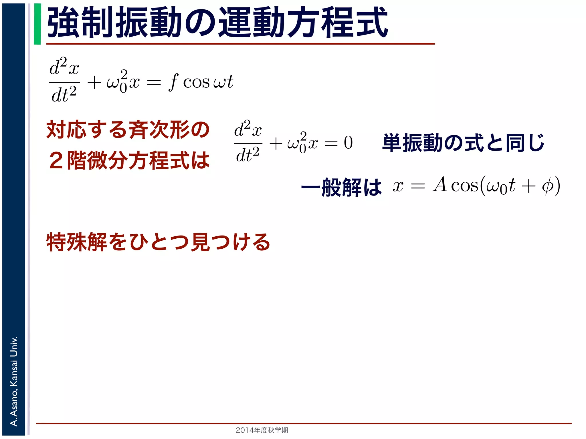 程式はλ2 + ω2 
0 = 0で，特性方程式は２つの虚数解λ = ±iω0 を定数として 
強制振動の運動方程式 
d2x 
dt2 = −kx ! 
x = C1 cos(ω0t) + C2 sin(ω0t) と表されます。位置x は実数ですから，C1, C2 はどちらも実数でを合成すると，A = 
対応する斉次形の 
２階微分方程式は 
" 
C2 
1 + C2 
2，φ = −tan−1(C2/C1) として 
x = Acos(ω0t + φ) と表されます。 
特殊解をひとつ見つける 
つまり，質点はx 軸上で[−A,A] の範囲を往復する振動をするいいます。時間t を秒の単位で測るとき，ω0 はコサインの引数に進むかを表し，角振動数とよばれます。また，１往復に必要な時な時間ですから2π/ω0 で，これを周期といいます。さらに，１秒わちω0/2π で，これを振動数といいます。A は振幅といいます。 
2014年度秋学期　A. Asano, Kansai Univ. 
単振動の式と同じ 
に前々節のω0 を用いると，この方程式は 
d2x 
dt2 + ω2 
0x = f cos ωt (11) 
次形２階線形微分方程式です。対応する斉次形の方程式は前々節の(3) 
Acos(ω0t + φ) です。 
解を求めるため，x = C cos ωt とおいて(11) 式に代入すると 
Cω2 cos ωt + ω2 
0C cos ωt = f cos ωt 
C(ω2 
0 − ω2) cos ωt = f cos ωt 
(12) 
一般解は 
す。よって，(11) 式の非斉次形方程式の一般解は 
f 
運動方程式は 
m 
k 
m 
とすると 
d2x 
dt2 + ω2 
0x = 0 は斉次形の２階線形微分方程式で，第７回で説明した方法で解くことができ= 0で，特性方程式は２つの虚数解λ = ±iω0 をもちます。よって，一般x = C1 cos(ω0t) + C2 sin(ω0t) 。位置" 
x は実数ですから，C1, C2 はどちらも実数でなければなりません。ま，A = 
C2 
1 + C2 
2，φ = −tan−1(C2/C1) として 
x = Acos(ω0t + φ) 。 
 