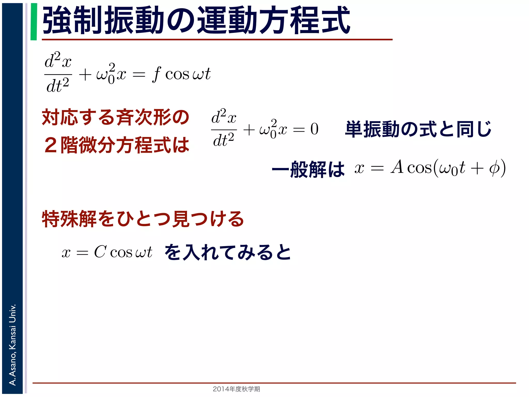 程式はλ2 + ω2 
0 = 0で，特性方程式は２つの虚数解λ = ±iω0 を定数として 
強制振動の運動方程式 
d2x 
dt2 = −kx ! 
x = C1 cos(ω0t) + C2 sin(ω0t) と表されます。位置x は実数ですから，C1, C2 はどちらも実数でを合成すると，A = 
節のω0 を用いると，この方程式は 
対応する斉次形の 
２階微分方程式は 
" 
C2 
1 + C2 
2，φ = −tan−1(C2/C1) として 
d2x 
dt2 + ω2 
0x = f cos ωt (11) 
x = Acos(ω0t + φ) と表されます。 
つまり，質点はx 軸上で[−A,A] の範囲を往復する振動をするいいます。時間t を秒の単位で測るとき，ω0 はコサインの引数に進むかを表し，角振動数とよばれます。また，１往復に必要な時な時間ですから2π/ω0 で，これを周期といいます。さらに，１秒わちω0/2π で，これを振動数といいます。A は振幅といいます。 
線形微分方程式です。対応する斉次形の方程式は前々節の(3) 
+ φ) で特す殊。 
解をひとつ見つける 
るため，x = C cos ωt とおいて(11) 式に代入すると 
ωt + ω2 
を入れてみると 
0C cos ωt = f cos ωt 
2014年度秋学期　A. Asano, Kansai Univ. 
単振動の式と同じ 
に前々節のω0 を用いると，この方程式は 
d2x 
dt2 + ω2 
0x = f cos ωt (11) 
次形２階線形微分方程式です。対応する斉次形の方程式は前々節の(3) 
Acos(ω0t + φ) です。 
解を求めるため，x = C cos ωt とおいて(11) 式に代入すると 
Cω2 cos ωt + ω2 
0C cos ωt = f cos ωt 
C(ω2 
0 − ω2) cos ωt = f cos ωt 
(12) 
一般解は 
C(ω2 
0 − ω2) cos ωt = f cos ωt 
す。よって，(11) 式の非斉次形方程式の一般解は 
f 
運動方程式は 
m 
k 
m 
とすると 
d2x 
dt2 + ω2 
0x = 0 は斉次形の２階線形微分方程式で，第７回で説明した方法で解くことができ= 0で，特性方程式は２つの虚数解λ = ±iω0 をもちます。よって，一般x = C1 cos(ω0t) + C2 sin(ω0t) 。位置" 
x は実数ですから，C1, C2 はどちらも実数でなければなりません。ま，A = 
C2 
1 + C2 
2，φ = −tan−1(C2/C1) として 
x = Acos(ω0t + φ) 。 
(12) 
って，(11) 式の非斉次形方程式の一般解は 
 