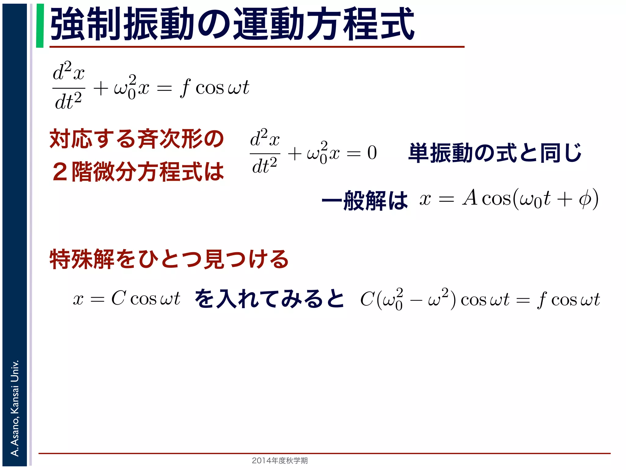 程式はλ2 + ω2 
0 = 0で，特性方程式は２つの虚数解λ = ±iω0 を定数として 
強制振動の運動方程式 
となります。F 
d2x 
f = 
= −kx ! 
m 
dt2 とおき，さらに前々節のω0 を用いると，この方程式d2x 
x = C1 cos(ω0t) + C2 sin(ω0t) と表されます。位置x は実数ですから，C1, C2 はどちらも実数でを合成すると，A = 
節のω0 を用いると，この方程式は 
対応する斉次形の 
２階微分方程式は 
" 
C2 
1 + C2 
2，φ = −tan−1(C2/C1) として 
d2x 
dt2 + ω2 
0x = f cos ωt (11) 
x = Acos(ω0t + φ) と表されます。 
つまり，質点はx 軸上で[−A,A] の範囲を往復する振動をするいいます。時間t を秒の単位で測るとき，ω0 はコサインの引数に進むかを表し，角振動数とよばれます。また，１往復に必要な時な時間ですから2π/ω0 で，これを周期といいます。さらに，１秒わちω0/2π で，これを振動数といいます。A は振幅といいます。 
線形微分方程式です。対応する斉次形の方程式は前々節の(3) 
+ φ) で特す殊。 
解をひとつ見つける 
るため，x = C cos ωt とおいて(11) 式に代入すると 
ωt + ω2 
を入れてみると 
0C cos ωt = f cos ωt 
2014年度秋学期　A. Asano, Kansai Univ. 
単振動の式と同じ 
に前々節のω0 を用いると，この方程式は 
d2x 
dt2 + ω2 
0x = f cos ωt (11) 
次形２階線形微分方程式です。対応する斉次形の方程式は前々節の(3) 
Acos(ω0t + φ) です。 
解を求めるため，x = C cos ωt とおいて(11) 式に代入すると 
Cω2 cos ωt + ω2 
0C cos ωt = f cos ωt 
C(ω2 
0 − ω2) cos ωt = f cos ωt 
(12) 
一般解は 
C(ω2 
0 − ω2) cos ωt = f cos ωt 
す。よって，(11) 式の非斉次形方程式の一般解は 
f 
運動方程式は 
m 
k 
m 
とすると 
d2x 
dt2 + ω2 
0x = 0 は斉次形の２階線形微分方程式で，第７回で説明した方法で解くことができ= 0で，特性方程式は２つの虚数解λ = ±iω0 をもちます。よって，一般x = C1 cos(ω0t) + C2 sin(ω0t) 。位置" 
x は実数ですから，C1, C2 はどちらも実数でなければなりません。ま，A = 
C2 
1 + C2 
2，φ = −tan−1(C2/C1) として 
x = Acos(ω0t + φ) 。 
(12) 
って，(11) 式の非斉次形方程式の一般解は 
dt2 + ω2 
0x = f cos ωt と表されます。この方程式は非斉次形２階線形微分方程式です。対応する式と同じで，その一般解はx = Acos(ω0t + φ) です。 
一方，非斉次形の方程式の特殊解を求めるため，x = C cos ωt とおいて−Cω2 cos ωt + ω2 
0C cos ωt = f cos ωt 
C(ω2 
0 − ω2) cos ωt = f cos ωt 
となります。 
ω̸= ω0 のとき，C = 
f 
です。よって，(11) 式の非斉次形方程式ω2 
− ω2 0 f 
x = Acos(ω0t + φ) + 
ω2 
− ω2 cos ωt  