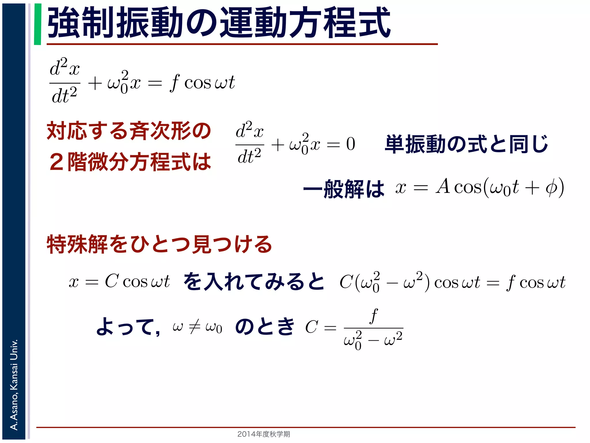程式はλ2 + ω2 
0 = 0で，特性方程式は２つの虚数解λ = ±iω0 を定数として 
強制振動となのりま運す。動f = 
方程式 
となります。F 
d2x 
F 
f = 
となります。f = 
m 
dt2 m 
= −kx ! 
とおき，さらに前々節のω0 を用いると，d2x 
とおき，さらに前々節のω0 を用いると，この方程式d2x 
x = C1 cos(ω0t) + C2 sin(ω0t) と表されます。位置x は実数ですから，C1, C2 はどちらも実数でを合成すると，A = 
0x = f cos ωt と表されます。この方程式は非斉次形２階線形微分方程式です式と同じで，その一般解はx = Acos(ω0t + φ) です。 
一方，非斉次形の方程式の特殊解を求めるため，x = C cos −節のω0 を用いると，この方程式は 
対応する斉次形の 
２階微分方程式は 
" 
C2 
dt2 + ω2 
1 + C2 
2，φ = −tan−1(C2/C1) として 
d2x 
dt2 + ω2 
0x = f cos ωt (11) 
x = Acos(ω0t + φ) と表されます。 
つまり，質点はx 軸上で[−A,A] の範囲を往復する振動をするいいます。時間t を秒の単位で測るとき，ω0 はコサインの引数に進むかを表し，角振動数とよばれます。また，１往復に必要な時な時間ですから2π/ω0 で，これを周期といいます。さらに，１秒わちω0/2π で，これを振動数といいます。A は振幅といいます。 
線形微分方程式です。対応する斉次形の方程式は前々節の(3) 
+ φ) で特す殊。 
解をひとつ見つける 
るため，x = C cos ωt とおいて(11) 式に代入すると 
ωt + ω2 
ω2) 0 − cos ωt = となをり入ますれ。 
てみると 
ω̸= ω0 のとき，C = 
Cω2 cos ωt + ω2 
0C cos ωt = C(ω2 
f 
ω2 
− ω2 cos ωt よ0C cos ωt = f cos ωt 
のとき 
2014年度秋学期　A. Asano, Kansai Univ. 
単振動の式と同じ 
に前々節のω0 を用いると，この方程式は 
d2x 
dt2 + ω2 
0x = f cos ωt (11) 
次形２階線形微分方程式です。対応する斉次形の方程式は前々節の(3) 
Acos(ω0t + φ) です。 
解を求めるため，x = C cos ωt とおいて(11) 式に代入すると 
Cω2 cos ωt + ω2 
0C cos ωt = f cos ωt 
C(ω2 
0 − ω2) cos ωt = f cos ωt 
(12) 
一般解は 
C(ω2 
0 − ω2) cos ωt = f cos ωt 
ω2 
0 − ω2 です。よって，(11) 式の非斉x = Acos(ω0t + φ) + 
す。よって，(11) 式の非斉次形方程式の一般解は 
ω2 
0 − ω2 となります。 
f 
運動方程式は 
m 
k 
m 
とすると 
d2x 
dt2 + ω2 
0x = 0 は斉次形の２階線形微分方程式で，第７回で説明した方法で解くことができ= 0で，特性方程式は２つの虚数解λ = ±iω0 をもちます。よって，一般x = C1 cos(ω0t) + C2 sin(ω0t) 。位置" 
x は実数ですから，C1, C2 はどちらも実数でなければなりません。ま，A = 
C2 
1 + C2 
2，φ = −tan−1(C2/C1) として 
x = Acos(ω0t + φ) 。 
(12) 
って，(11) 式の非斉次形方程式の一般解は 
dt2 + ω2 
0x = f cos ωt と表されます。この方程式は非斉次形２階線形微分方程式です。対応する式と同じで，その一般解はx = Acos(ω0t + φ) です。 
一方，非斉次形の方程式の特殊解を求めるため，x = C cos ωt とおいて−Cω2 cos ωt + ω2 
0C cos ωt = f cos ωt 
C(ω2 
0 − ω2) cos ωt = f cos ωt 
となります。 
ω̸= ω0 のとき，C = 
f 
です。よって，(11) 式の非斉次形方程式ω2 
− ω2 0 f 
x = Acos(ω0t + φ) + 
って， 
F 
m 
とおき，さらに前々節のω0 を用いるd2x 
dt2 + ω2 
0x = f cos と表されます。この方程式は非斉次形２階線形微分方程式式と同じで，その一般解はx = Acos(ω0t + φ) です。 
一方，非斉次形の方程式の特殊解を求めるため，x = C −Cω2 cos ωt + ω2 
0C cos ωt C(ω2 
ω2) 0 − cos ωt となります。 
ω̸= ω0 ，f 
C = 
です。よって，(11) 式のω2 
− ω2 0 f 
x = Acos(ω0t + φ) + 
ω2 
0 となります。 
 