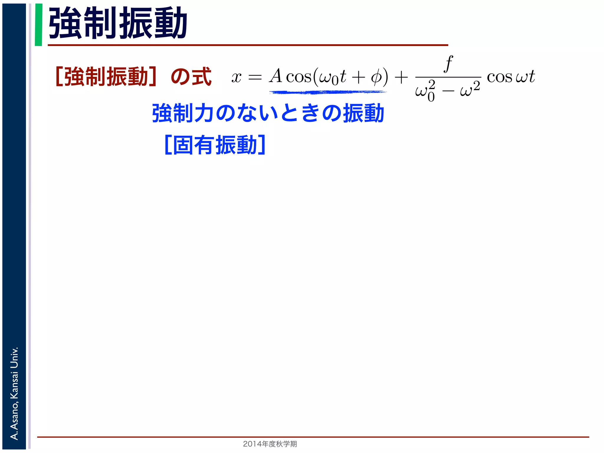 強制振動 
［強制振動］の式 
強制力のないときの振動 
［固有振動］ 
を固有振動は強制振動を表す項です。この項は，強制振動の角振動数ω がω0 に近づす。ω = ω0 のときは，第２項の分母が0 になるので，この形では解くこと特殊解をx = t(C1 cos ω0t + C2 sin ω0t) とおいて(11) 式に代入すると， 
2014年度秋学期　A. Asano, Kansai Univ. 
ω̸= ω0 のとき，C = 
f 
です。よって，(11) 式の非斉次形方程式の一般ω2 
− ω2 0 f 
x = Acos(ω0t + φ) + 
ω2 
0 − ω2 cos ωt ります。 
の解の第１項は，強制力がない時の振動で固有振動といい，ω0 
2π 
2C1ω0 − tC2ω2 
0 
" 
sin ω0t + 
! 
2C2ω0 − tC1ω2 
0 
" 
cos ω0t + tω2 
0 (C1 cos ω0t + C2 −2C1ω0 sin ω0t + 2C2ω0 りますから，C1 = 0, C2 = 
f 
2ω0 
となります。すなわち，(11) 式の一般解は 
x = Acos(ω0t + φ) + 
ft 
sin ω0t  