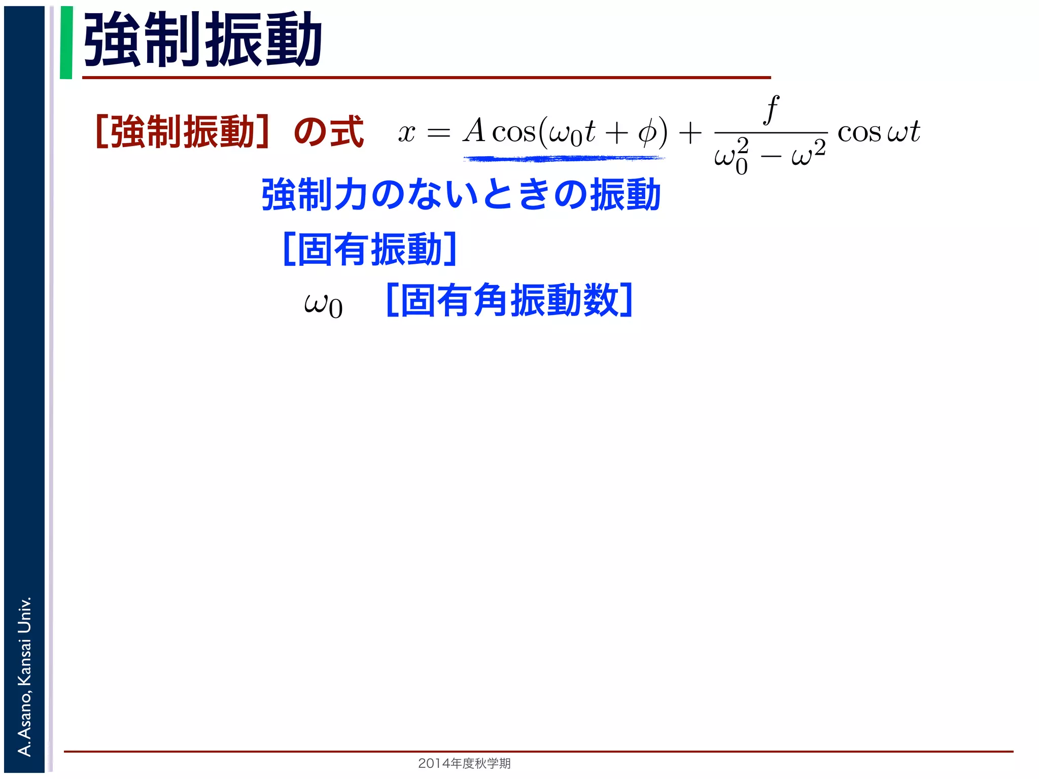 て強制振動 
［強制振動］の式 
強制力のないときの振動 
［固有振動］ 
［固有角振動数］ 
ω0t を固有振動は強制振動を表す項です。この項は，強制振動の角振動数ω がω0 に近づす。ω = ω0 のときは，第２項の分母が0 になるので，この形では解くこと特殊解をx = t(C1 cos ω0t + C2 sin ω0t) とおいて(11) 式に代入すると， 
2014年度秋学期　A. Asano, Kansai Univ. 
ω̸= ω0 のとき，C = 
f 
です。よって，(11) 式の非斉次形方程式の一般ω2 
− ω2 0 f 
x = Acos(ω0t + φ) + 
ω2 
0 − ω2 cos ωt ります。 
の解の第１項は，強制力がない時の振動で固有振動といい，ω0 
2π 
2C1ω0 − tC2ω2 
0 
" 
sin ω0t + 
! 
2C2ω0 − tC1ω2 
0 
" 
cos ω0t + tω2 
0 (C1 cos ω0t + C2 −2C1ω0 sin ω0t + 2C2ω0 りますから，C1 = 0, C2 = 
f 
2ω0 
となります。すなわち，(11) 式の一般解は 
x = Acos(ω0t + φ) + 
ft 
sin ，(11) 式の非斉次形方程式の一般解は 
ω0t + φ) + 
f 
ω2 
0 − ω2 cos ωt (13) 
で固有振動といい，ω0 
2π 
を固有振動数といいます。一方，第 
制振動の角振動数ω がω0 に近づくと，どんどん大きくな 
になるので，この形では解くことができません。この場合 
とおいて(11) 式に代入すると， 
tC1ω2 
0 
" 
cos ω0t + tω2 
0 (C1 cos ω0t + C2 sin ω0t) = f cos ω0t 
−2C1ω0 sin ω0t + 2C2ω0 cos ω0t = f cos ω0t 
(14) 
す。すなわち，(11) 式の一般解は 
 