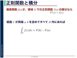 2014年度秋学期 
A.Asano,KansaiUniv.
正則関数と積分
複素関数 f(z) が，領域 D での正則関数 F(z) の微分なら
経路 C が両端 a, b を含めてすべて D 内にあれば
られません。しかし，正則関数の場合
連続な関数 f(z) が領域 D で定義
わち F′(z) = f(z) であるとする
になるならば，
となり，経路 C には依存しない
証明は以下の通りです。経路 C を
成関数の微分によって
となります。よって，置換積分により
素関数の積分は，積分区間の両端の値だけでなく，途中の経路を指
，正則関数の場合は，積分が経路によらず両端の値だけによる場合
) が領域 D で定義されているとし，それが正則関数 F(z) の微分であ
(z) であるとする。このとき，２点 a, b とその間の経路 C がすべて
，
C
f(z)dz = F(b) − F(a)
C には依存しない。
です。経路 C を z = z(t) (0 t 1), z(0) = a, z(1) = b で表しま
て
dF(z(t)) dF(z(t)) dz(t)
 