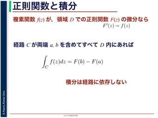 2014年度秋学期 
A.Asano,KansaiUniv.
正則関数と積分
複素関数 f(z) が，領域 D での正則関数 F(z) の微分なら
経路 C が両端 a, b を含めてすべて D 内にあれば
られません。しかし，正則関数の場合
連続な関数 f(z) が領域 D で定義
わち F′(z) = f(z) であるとする
になるならば，
となり，経路 C には依存しない
証明は以下の通りです。経路 C を
成関数の微分によって
となります。よって，置換積分により
素関数の積分は，積分区間の両端の値だけでなく，途中の経路を指
，正則関数の場合は，積分が経路によらず両端の値だけによる場合
) が領域 D で定義されているとし，それが正則関数 F(z) の微分であ
(z) であるとする。このとき，２点 a, b とその間の経路 C がすべて
，
C
f(z)dz = F(b) − F(a)
C には依存しない。
です。経路 C を z = z(t) (0 t 1), z(0) = a, z(1) = b で表しま
て
dF(z(t)) dF(z(t)) dz(t)
積分は経路に依存しない
 