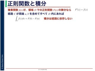 2014年度秋学期 
A.Asano,KansaiUniv.
正則関数と積分
複素関数 f(z) が，領域 D での正則関数 F(z) の微分なら
経路 C が両端 a, b を含めてすべて D 内にあれば
られません。しかし，正則関数
連続な関数 f(z) が領域 D
わち F′(z) = f(z) であると
になるならば，
となり，経路 C には依存し
証明は以下の通りです。経路
成関数の微分によって
となります。よって，置換積分
となり，さらに (12) 式から
正則関数の場合は，積分が経路によらず両端の値だけによる場合があります。
が領域 D で定義されているとし，それが正則関数 F(z) の微分である，すな
z) であるとする。このとき，２点 a, b とその間の経路 C がすべて D の内部
C
f(z)dz = F(b) − F(a) (11)
には依存しない。
す。経路 C を z = z(t) (0 t 1), z(0) = a, z(1) = b で表します。すると，合
dF(z(t))
dt
=
dF(z(t))
dz
dz(t)
dt
(12)
置換積分により
C
f(z)dz =
1
0
f(z(t))
dz(t)
dt
dt
=
1
0
dF(z(t))
dz
dz(t)
dt
dt
(13)
式から
1
dF(z(t))
積分は経路に依存しない
 