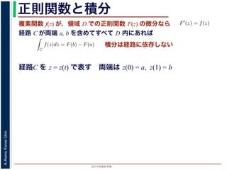 2014年度秋学期 
A.Asano,KansaiUniv.
正則関数と積分
複素関数 f(z) が，領域 D での正則関数 F(z) の微分なら
経路 C が両端 a, b を含めてすべて D 内にあれば
られません。しかし，正則関数
連続な関数 f(z) が領域 D
わち F′(z) = f(z) であると
になるならば，
となり，経路 C には依存し
証明は以下の通りです。経路
成関数の微分によって
となります。よって，置換積分
となり，さらに (12) 式から
正則関数の場合は，積分が経路によらず両端の値だけによる場合があります。
が領域 D で定義されているとし，それが正則関数 F(z) の微分である，すな
z) であるとする。このとき，２点 a, b とその間の経路 C がすべて D の内部
C
f(z)dz = F(b) − F(a) (11)
には依存しない。
す。経路 C を z = z(t) (0 t 1), z(0) = a, z(1) = b で表します。すると，合
dF(z(t))
dt
=
dF(z(t))
dz
dz(t)
dt
(12)
置換積分により
C
f(z)dz =
1
0
f(z(t))
dz(t)
dt
dt
=
1
0
dF(z(t))
dz
dz(t)
dt
dt
(13)
式から
1
dF(z(t))
積分は経路に依存しない
経路C を z = z(t) で表す 両端は z(0) = a, z(1) = b
 