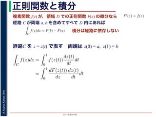2014年度秋学期 
A.Asano,KansaiUniv.
正則関数と積分
複素関数 f(z) が，領域 D での正則関数 F(z) の微分なら
経路 C が両端 a, b を含めてすべて D 内にあれば
られません。しかし，正則関数
連続な関数 f(z) が領域 D
わち F′(z) = f(z) であると
になるならば，
となり，経路 C には依存し
証明は以下の通りです。経路
成関数の微分によって
となります。よって，置換積分
となり，さらに (12) 式から
正則関数の場合は，積分が経路によらず両端の値だけによる場合があります。
が領域 D で定義されているとし，それが正則関数 F(z) の微分である，すな
z) であるとする。このとき，２点 a, b とその間の経路 C がすべて D の内部
C
f(z)dz = F(b) − F(a) (11)
には依存しない。
す。経路 C を z = z(t) (0 t 1), z(0) = a, z(1) = b で表します。すると，合
dF(z(t))
dt
=
dF(z(t))
dz
dz(t)
dt
(12)
置換積分により
C
f(z)dz =
1
0
f(z(t))
dz(t)
dt
dt
=
1
0
dF(z(t))
dz
dz(t)
dt
dt
(13)
式から
1
dF(z(t))
積分は経路に依存しない
経路C を z = z(t) で表す 両端は z(0) = a, z(1) = b
依存しない。
経路 C を z = z(t) (0 t 1), z(0) = a, z(1) = b で表します。すると，合
dF(z(t))
dt
=
dF(z(t))
dz
dz(t)
dt
(12)
積分により
C
f(z)dz =
1
0
f(z(t))
dz(t)
dt
dt
=
1
0
dF(z(t))
dz
dz(t)
dt
dt
(13)
C
f(z)dz =
1
0
dF(z(t))
dt
dt
= F(z(1)) − F(z(0)) = F(b) − F(a)
(14)
 
