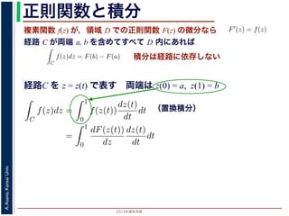 2014年度秋学期 
A.Asano,KansaiUniv.
正則関数と積分
複素関数 f(z) が，領域 D での正則関数 F(z) の微分なら
経路 C が両端 a, b を含めてすべて D 内にあれば
られません。しかし，正則関数
連続な関数 f(z) が領域 D
わち F′(z) = f(z) であると
になるならば，
となり，経路 C には依存し
証明は以下の通りです。経路
成関数の微分によって
となります。よって，置換積分
となり，さらに (12) 式から
正則関数の場合は，積分が経路によらず両端の値だけによる場合があります。
が領域 D で定義されているとし，それが正則関数 F(z) の微分である，すな
z) であるとする。このとき，２点 a, b とその間の経路 C がすべて D の内部
C
f(z)dz = F(b) − F(a) (11)
には依存しない。
す。経路 C を z = z(t) (0 t 1), z(0) = a, z(1) = b で表します。すると，合
dF(z(t))
dt
=
dF(z(t))
dz
dz(t)
dt
(12)
置換積分により
C
f(z)dz =
1
0
f(z(t))
dz(t)
dt
dt
=
1
0
dF(z(t))
dz
dz(t)
dt
dt
(13)
式から
1
dF(z(t))
積分は経路に依存しない
経路C を z = z(t) で表す 両端は z(0) = a, z(1) = b
（置換積分）
依存しない。
経路 C を z = z(t) (0 t 1), z(0) = a, z(1) = b で表します。すると，合
dF(z(t))
dt
=
dF(z(t))
dz
dz(t)
dt
(12)
積分により
C
f(z)dz =
1
0
f(z(t))
dz(t)
dt
dt
=
1
0
dF(z(t))
dz
dz(t)
dt
dt
(13)
C
f(z)dz =
1
0
dF(z(t))
dt
dt
= F(z(1)) − F(z(0)) = F(b) − F(a)
(14)
 