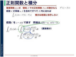 2014年度秋学期 
A.Asano,KansaiUniv.
正則関数と積分
複素関数 f(z) が，領域 D での正則関数 F(z) の微分なら
経路 C が両端 a, b を含めてすべて D 内にあれば
られません。しかし，正則関数
連続な関数 f(z) が領域 D
わち F′(z) = f(z) であると
になるならば，
となり，経路 C には依存し
証明は以下の通りです。経路
成関数の微分によって
となります。よって，置換積分
となり，さらに (12) 式から
正則関数の場合は，積分が経路によらず両端の値だけによる場合があります。
が領域 D で定義されているとし，それが正則関数 F(z) の微分である，すな
z) であるとする。このとき，２点 a, b とその間の経路 C がすべて D の内部
C
f(z)dz = F(b) − F(a) (11)
には依存しない。
す。経路 C を z = z(t) (0 t 1), z(0) = a, z(1) = b で表します。すると，合
dF(z(t))
dt
=
dF(z(t))
dz
dz(t)
dt
(12)
置換積分により
C
f(z)dz =
1
0
f(z(t))
dz(t)
dt
dt
=
1
0
dF(z(t))
dz
dz(t)
dt
dt
(13)
式から
1
dF(z(t))
積分は経路に依存しない
経路C を z = z(t) で表す 両端は z(0) = a, z(1) = b
（置換積分）
依存しない。
経路 C を z = z(t) (0 t 1), z(0) = a, z(1) = b で表します。すると，合
dF(z(t))
dt
=
dF(z(t))
dz
dz(t)
dt
(12)
積分により
C
f(z)dz =
1
0
f(z(t))
dz(t)
dt
dt
=
1
0
dF(z(t))
dz
dz(t)
dt
dt
(13)
C
f(z)dz =
1
0
dF(z(t))
dt
dt
= F(z(1)) − F(z(0)) = F(b) − F(a)
(14)
 