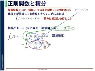 2014年度秋学期 
A.Asano,KansaiUniv.
正則関数と積分
複素関数 f(z) が，領域 D での正則関数 F(z) の微分なら
経路 C が両端 a, b を含めてすべて D 内にあれば
られません。しかし，正則関数
連続な関数 f(z) が領域 D
わち F′(z) = f(z) であると
になるならば，
となり，経路 C には依存し
証明は以下の通りです。経路
成関数の微分によって
となります。よって，置換積分
となり，さらに (12) 式から
正則関数の場合は，積分が経路によらず両端の値だけによる場合があります。
が領域 D で定義されているとし，それが正則関数 F(z) の微分である，すな
z) であるとする。このとき，２点 a, b とその間の経路 C がすべて D の内部
C
f(z)dz = F(b) − F(a) (11)
には依存しない。
す。経路 C を z = z(t) (0 t 1), z(0) = a, z(1) = b で表します。すると，合
dF(z(t))
dt
=
dF(z(t))
dz
dz(t)
dt
(12)
置換積分により
C
f(z)dz =
1
0
f(z(t))
dz(t)
dt
dt
=
1
0
dF(z(t))
dz
dz(t)
dt
dt
(13)
式から
1
dF(z(t))
積分は経路に依存しない
経路C を z = z(t) で表す 両端は z(0) = a, z(1) = b
（置換積分）
依存しない。
経路 C を z = z(t) (0 t 1), z(0) = a, z(1) = b で表します。すると，合
dF(z(t))
dt
=
dF(z(t))
dz
dz(t)
dt
(12)
積分により
C
f(z)dz =
1
0
f(z(t))
dz(t)
dt
dt
=
1
0
dF(z(t))
dz
dz(t)
dt
dt
(13)
C
f(z)dz =
1
0
dF(z(t))
dt
dt
= F(z(1)) − F(z(0)) = F(b) − F(a)
(14)
 