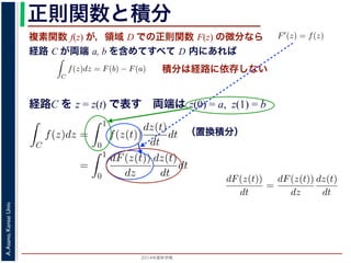 2014年度秋学期 
A.Asano,KansaiUniv.
正則関数と積分
複素関数 f(z) が，領域 D での正則関数 F(z) の微分なら
経路 C が両端 a, b を含めてすべて D 内にあれば
られません。しかし，正則関数
連続な関数 f(z) が領域 D
わち F′(z) = f(z) であると
になるならば，
となり，経路 C には依存し
証明は以下の通りです。経路
成関数の微分によって
となります。よって，置換積分
となり，さらに (12) 式から
正則関数の場合は，積分が経路によらず両端の値だけによる場合があります。
が領域 D で定義されているとし，それが正則関数 F(z) の微分である，すな
z) であるとする。このとき，２点 a, b とその間の経路 C がすべて D の内部
C
f(z)dz = F(b) − F(a) (11)
には依存しない。
す。経路 C を z = z(t) (0 t 1), z(0) = a, z(1) = b で表します。すると，合
dF(z(t))
dt
=
dF(z(t))
dz
dz(t)
dt
(12)
置換積分により
C
f(z)dz =
1
0
f(z(t))
dz(t)
dt
dt
=
1
0
dF(z(t))
dz
dz(t)
dt
dt
(13)
式から
1
dF(z(t))
積分は経路に依存しない
経路C を z = z(t) で表す 両端は z(0) = a, z(1) = b
られません。しかし，正則関数の場合は，積分が経路によらず両端の
連続な関数 f(z) が領域 D で定義されているとし，それが正則関
わち F′(z) = f(z) であるとする。このとき，２点 a, b とその間
になるならば，
C
f(z)dz = F(b) − F(a)
となり，経路 C には依存しない。
証明は以下の通りです。経路 C を z = z(t) (0 t 1), z(0) = a,
成関数の微分によって
dF(z(t))
dt
=
dF(z(t))
dz
dz(t)
dt
となります。よって，置換積分により
C
f(z)dz =
1
0
f(z(t))
dz(t)
dt
dt
1
dF(z(t)) dz(t)
（置換積分）
依存しない。
経路 C を z = z(t) (0 t 1), z(0) = a, z(1) = b で表します。すると，合
dF(z(t))
dt
=
dF(z(t))
dz
dz(t)
dt
(12)
積分により
C
f(z)dz =
1
0
f(z(t))
dz(t)
dt
dt
=
1
0
dF(z(t))
dz
dz(t)
dt
dt
(13)
C
f(z)dz =
1
0
dF(z(t))
dt
dt
= F(z(1)) − F(z(0)) = F(b) − F(a)
(14)
 