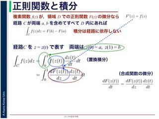 2014年度秋学期 
A.Asano,KansaiUniv.
正則関数と積分
複素関数 f(z) が，領域 D での正則関数 F(z) の微分なら
経路 C が両端 a, b を含めてすべて D 内にあれば
られません。しかし，正則関数
連続な関数 f(z) が領域 D
わち F′(z) = f(z) であると
になるならば，
となり，経路 C には依存し
証明は以下の通りです。経路
成関数の微分によって
となります。よって，置換積分
となり，さらに (12) 式から
正則関数の場合は，積分が経路によらず両端の値だけによる場合があります。
が領域 D で定義されているとし，それが正則関数 F(z) の微分である，すな
z) であるとする。このとき，２点 a, b とその間の経路 C がすべて D の内部
C
f(z)dz = F(b) − F(a) (11)
には依存しない。
す。経路 C を z = z(t) (0 t 1), z(0) = a, z(1) = b で表します。すると，合
dF(z(t))
dt
=
dF(z(t))
dz
dz(t)
dt
(12)
置換積分により
C
f(z)dz =
1
0
f(z(t))
dz(t)
dt
dt
=
1
0
dF(z(t))
dz
dz(t)
dt
dt
(13)
式から
1
dF(z(t))
積分は経路に依存しない
経路C を z = z(t) で表す 両端は z(0) = a, z(1) = b
られません。しかし，正則関数の場合は，積分が経路によらず両端の
連続な関数 f(z) が領域 D で定義されているとし，それが正則関
わち F′(z) = f(z) であるとする。このとき，２点 a, b とその間
になるならば，
C
f(z)dz = F(b) − F(a)
となり，経路 C には依存しない。
証明は以下の通りです。経路 C を z = z(t) (0 t 1), z(0) = a,
成関数の微分によって
dF(z(t))
dt
=
dF(z(t))
dz
dz(t)
dt
となります。よって，置換積分により
C
f(z)dz =
1
0
f(z(t))
dz(t)
dt
dt
1
dF(z(t)) dz(t)
（置換積分）
依存しない。
経路 C を z = z(t) (0 t 1), z(0) = a, z(1) = b で表します。すると，合
dF(z(t))
dt
=
dF(z(t))
dz
dz(t)
dt
(12)
積分により
C
f(z)dz =
1
0
f(z(t))
dz(t)
dt
dt
=
1
0
dF(z(t))
dz
dz(t)
dt
dt
(13)
C
f(z)dz =
1
0
dF(z(t))
dt
dt
= F(z(1)) − F(z(0)) = F(b) − F(a)
(14)
（合成関数の微分）
 