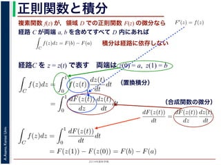 2014年度秋学期 
A.Asano,KansaiUniv.
正則関数と積分
複素関数 f(z) が，領域 D での正則関数 F(z) の微分なら
経路 C が両端 a, b を含めてすべて D 内にあれば
られません。しかし，正則関数
連続な関数 f(z) が領域 D
わち F′(z) = f(z) であると
になるならば，
となり，経路 C には依存し
証明は以下の通りです。経路
成関数の微分によって
となります。よって，置換積分
となり，さらに (12) 式から
正則関数の場合は，積分が経路によらず両端の値だけによる場合があります。
が領域 D で定義されているとし，それが正則関数 F(z) の微分である，すな
z) であるとする。このとき，２点 a, b とその間の経路 C がすべて D の内部
C
f(z)dz = F(b) − F(a) (11)
には依存しない。
す。経路 C を z = z(t) (0 t 1), z(0) = a, z(1) = b で表します。すると，合
dF(z(t))
dt
=
dF(z(t))
dz
dz(t)
dt
(12)
置換積分により
C
f(z)dz =
1
0
f(z(t))
dz(t)
dt
dt
=
1
0
dF(z(t))
dz
dz(t)
dt
dt
(13)
式から
1
dF(z(t))
積分は経路に依存しない
経路C を z = z(t) で表す 両端は z(0) = a, z(1) = b
られません。しかし，正則関数の場合は，積分が経路によらず両端の
連続な関数 f(z) が領域 D で定義されているとし，それが正則関
わち F′(z) = f(z) であるとする。このとき，２点 a, b とその間
になるならば，
C
f(z)dz = F(b) − F(a)
となり，経路 C には依存しない。
証明は以下の通りです。経路 C を z = z(t) (0 t 1), z(0) = a,
成関数の微分によって
dF(z(t))
dt
=
dF(z(t))
dz
dz(t)
dt
となります。よって，置換積分により
C
f(z)dz =
1
0
f(z(t))
dz(t)
dt
dt
1
dF(z(t)) dz(t)
（置換積分）
依存しない。
経路 C を z = z(t) (0 t 1), z(0) = a, z(1) = b で表します。すると，合
dF(z(t))
dt
=
dF(z(t))
dz
dz(t)
dt
(12)
積分により
C
f(z)dz =
1
0
f(z(t))
dz(t)
dt
dt
=
1
0
dF(z(t))
dz
dz(t)
dt
dt
(13)
C
f(z)dz =
1
0
dF(z(t))
dt
dt
= F(z(1)) − F(z(0)) = F(b) − F(a)
(14)
（合成関数の微分）
です。経路 C を z = z(t) (0 t 1), z(0) = a, z(1) = b で表します。すると
て
dF(z(t))
dt
=
dF(z(t))
dz
dz(t)
dt
，置換積分により
C
f(z)dz =
1
0
f(z(t))
dz(t)
dt
dt
=
1
0
dF(z(t))
dz
dz(t)
dt
dt
式から
C
f(z)dz =
1
0
dF(z(t))
dt
dt
= F(z(1)) − F(z(0)) = F(b) − F(a)
 