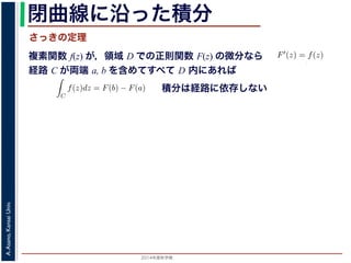 2014年度秋学期 
A.Asano,KansaiUniv.
閉曲線に沿った積分
複素関数 f(z) が，領域 D での正則関数 F(z) の微分なら
経路 C が両端 a, b を含めてすべて D 内にあれば
前節のように，複素関数の積分
られません。しかし，正則関数
連続な関数 f(z) が領域 D
わち F′(z) = f(z) であると
になるならば，
となり，経路 C には依存し
証明は以下の通りです。経路
成関数の微分によって
となります。よって，置換積分
関数の積分は，積分区間の両端の値だけでなく，途中の経路を指定しないと求め
正則関数の場合は，積分が経路によらず両端の値だけによる場合があります。
が領域 D で定義されているとし，それが正則関数 F(z) の微分である，すな
) であるとする。このとき，２点 a, b とその間の経路 C がすべて D の内部
C
f(z)dz = F(b) − F(a) (11)
には依存しない。
す。経路 C を z = z(t) (0 t 1), z(0) = a, z(1) = b で表します。すると，合
dF(z(t))
dt
=
dF(z(t))
dz
dz(t)
dt
(12)
置換積分により
C
f(z)dz =
1
0
f(z(t))
dz(t)
dt
dt
=
1
0
dF(z(t))
dz
dz(t)
dt
dt
(13)
式から
積分は経路に依存しない
さっきの定理
 