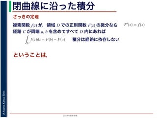 2014年度秋学期 
A.Asano,KansaiUniv.
閉曲線に沿った積分
複素関数 f(z) が，領域 D での正則関数 F(z) の微分なら
経路 C が両端 a, b を含めてすべて D 内にあれば
前節のように，複素関数の積分
られません。しかし，正則関数
連続な関数 f(z) が領域 D
わち F′(z) = f(z) であると
になるならば，
となり，経路 C には依存し
証明は以下の通りです。経路
成関数の微分によって
となります。よって，置換積分
関数の積分は，積分区間の両端の値だけでなく，途中の経路を指定しないと求め
正則関数の場合は，積分が経路によらず両端の値だけによる場合があります。
が領域 D で定義されているとし，それが正則関数 F(z) の微分である，すな
) であるとする。このとき，２点 a, b とその間の経路 C がすべて D の内部
C
f(z)dz = F(b) − F(a) (11)
には依存しない。
す。経路 C を z = z(t) (0 t 1), z(0) = a, z(1) = b で表します。すると，合
dF(z(t))
dt
=
dF(z(t))
dz
dz(t)
dt
(12)
置換積分により
C
f(z)dz =
1
0
f(z(t))
dz(t)
dt
dt
=
1
0
dF(z(t))
dz
dz(t)
dt
dt
(13)
式から
積分は経路に依存しない
さっきの定理
ということは，
 