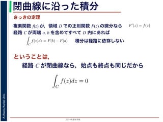 2014年度秋学期 
A.Asano,KansaiUniv.
閉曲線に沿った積分
複素関数 f(z) が，領域 D での正則関数 F(z) の微分なら
経路 C が両端 a, b を含めてすべて D 内にあれば
前節のように，複素関数の積分
られません。しかし，正則関数
連続な関数 f(z) が領域 D
わち F′(z) = f(z) であると
になるならば，
となり，経路 C には依存し
証明は以下の通りです。経路
成関数の微分によって
となります。よって，置換積分
関数の積分は，積分区間の両端の値だけでなく，途中の経路を指定しないと求め
正則関数の場合は，積分が経路によらず両端の値だけによる場合があります。
が領域 D で定義されているとし，それが正則関数 F(z) の微分である，すな
) であるとする。このとき，２点 a, b とその間の経路 C がすべて D の内部
C
f(z)dz = F(b) − F(a) (11)
には依存しない。
す。経路 C を z = z(t) (0 t 1), z(0) = a, z(1) = b で表します。すると，合
dF(z(t))
dt
=
dF(z(t))
dz
dz(t)
dt
(12)
置換積分により
C
f(z)dz =
1
0
f(z(t))
dz(t)
dt
dt
=
1
0
dF(z(t))
dz
dz(t)
dt
dt
(13)
式から
積分は経路に依存しない
さっきの定理
ということは，
経路 C が単純閉曲線なら，始点も終点も同じだから
dz(t)
dt
dt
(13)
= F(b) − F(a)
(14)
すから，経路によらず
C
f(z)dz = 0 である
，下記のコーシーの積分定理です。
http://racco.mikeneko.jp/  4/5 ページ
 