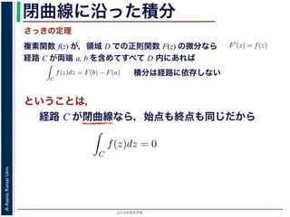 2014年度秋学期 
A.Asano,KansaiUniv.
閉曲線に沿った積分
複素関数 f(z) が，領域 D での正則関数 F(z) の微分なら
経路 C が両端 a, b を含めてすべて D 内にあれば
前節のように，複素関数の積分
られません。しかし，正則関数
連続な関数 f(z) が領域 D
わち F′(z) = f(z) であると
になるならば，
となり，経路 C には依存し
証明は以下の通りです。経路
成関数の微分によって
となります。よって，置換積分
関数の積分は，積分区間の両端の値だけでなく，途中の経路を指定しないと求め
正則関数の場合は，積分が経路によらず両端の値だけによる場合があります。
が領域 D で定義されているとし，それが正則関数 F(z) の微分である，すな
) であるとする。このとき，２点 a, b とその間の経路 C がすべて D の内部
C
f(z)dz = F(b) − F(a) (11)
には依存しない。
す。経路 C を z = z(t) (0 t 1), z(0) = a, z(1) = b で表します。すると，合
dF(z(t))
dt
=
dF(z(t))
dz
dz(t)
dt
(12)
置換積分により
C
f(z)dz =
1
0
f(z(t))
dz(t)
dt
dt
=
1
0
dF(z(t))
dz
dz(t)
dt
dt
(13)
式から
積分は経路に依存しない
さっきの定理
ということは，
経路 C が単純閉曲線なら，始点も終点も同じだから
dz(t)
dt
dt
(13)
= F(b) − F(a)
(14)
すから，経路によらず
C
f(z)dz = 0 である
，下記のコーシーの積分定理です。
http://racco.mikeneko.jp/  4/5 ページ
 