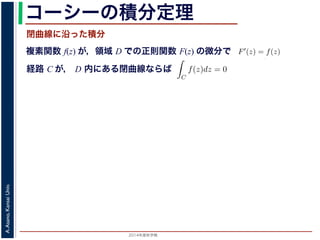 2014年度秋学期 
A.Asano,KansaiUniv.
コーシーの積分定理
複素関数 f(z) が，領域 D での正則関数 F(z) の微分で
経路 C が， D 内にある単純閉曲線ならば
前節のように，複素関数の積分は，
られません。しかし，正則関数の場
連続な関数 f(z) が領域 D で定
わち F′(z) = f(z) であるとする
になるならば，
となり，経路 C には依存しない
証明は以下の通りです。経路 C を
成関数の微分によって
となります。よって，置換積分によ
閉曲線に沿った積分
C
f(z)dz =
1
0
dF(z(t))
dt
dt
= F(z(1)) − F(z(0)) = F(b) − F(a)
(14)
曲線なら，始点も終点も同じですから，経路によらず
C
f(z)dz = 0 である
のことをより一般的に表したのが，下記のコーシーの積分定理です。
年度秋学期） 第１２回 (2014. 12. 18) http://racco.mikeneko.jp/  4/5 ページ
 
