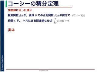 2014年度秋学期 
A.Asano,KansaiUniv.
コーシーの積分定理
実は
複素関数 f(z) が，領域 D での正則関数 F(z) の微分で
経路 C が， D 内にある単純閉曲線ならば
前節のように，複素関数の積分は，
られません。しかし，正則関数の場
連続な関数 f(z) が領域 D で定
わち F′(z) = f(z) であるとする
になるならば，
となり，経路 C には依存しない
証明は以下の通りです。経路 C を
成関数の微分によって
となります。よって，置換積分によ
閉曲線に沿った積分
C
f(z)dz =
1
0
dF(z(t))
dt
dt
= F(z(1)) − F(z(0)) = F(b) − F(a)
(14)
曲線なら，始点も終点も同じですから，経路によらず
C
f(z)dz = 0 である
のことをより一般的に表したのが，下記のコーシーの積分定理です。
年度秋学期） 第１２回 (2014. 12. 18) http://racco.mikeneko.jp/  4/5 ページ
 