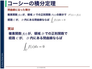 2014年度秋学期 
A.Asano,KansaiUniv.
コーシーの積分定理
実は
複素関数 f(z) が，領域 D での正則関数 F(z) の微分で
経路 C が， D 内にある単純閉曲線ならば
前節のように，複素関数の積分は，
られません。しかし，正則関数の場
連続な関数 f(z) が領域 D で定
わち F′(z) = f(z) であるとする
になるならば，
となり，経路 C には依存しない
証明は以下の通りです。経路 C を
成関数の微分によって
となります。よって，置換積分によ
閉曲線に沿った積分
C
f(z)dz =
1
0
dF(z(t))
dt
dt
= F(z(1)) − F(z(0)) = F(b) − F(a)
(14)
曲線なら，始点も終点も同じですから，経路によらず
C
f(z)dz = 0 である
のことをより一般的に表したのが，下記のコーシーの積分定理です。
年度秋学期） 第１２回 (2014. 12. 18) http://racco.mikeneko.jp/  4/5 ページ
複素関数 f(z) が，領域 D での正則関数で
経路 C が， D 内にある単純閉曲線ならば
)
dt
b) − F(a)
(14)
，経路によらず
C
f(z)dz = 0 である
記のコーシーの積分定理です。
http://racco.mikeneko.jp/  4/5 ページ
 
