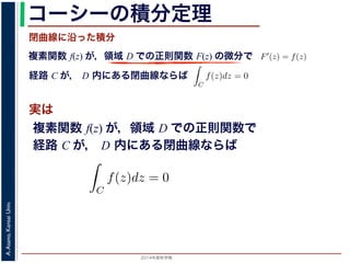 2014年度秋学期 
A.Asano,KansaiUniv.
コーシーの積分定理
実は
複素関数 f(z) が，領域 D での正則関数 F(z) の微分で
経路 C が， D 内にある単純閉曲線ならば
前節のように，複素関数の積分は，
られません。しかし，正則関数の場
連続な関数 f(z) が領域 D で定
わち F′(z) = f(z) であるとする
になるならば，
となり，経路 C には依存しない
証明は以下の通りです。経路 C を
成関数の微分によって
となります。よって，置換積分によ
閉曲線に沿った積分
C
f(z)dz =
1
0
dF(z(t))
dt
dt
= F(z(1)) − F(z(0)) = F(b) − F(a)
(14)
曲線なら，始点も終点も同じですから，経路によらず
C
f(z)dz = 0 である
のことをより一般的に表したのが，下記のコーシーの積分定理です。
年度秋学期） 第１２回 (2014. 12. 18) http://racco.mikeneko.jp/  4/5 ページ
複素関数 f(z) が，領域 D での正則関数で
経路 C が， D 内にある単純閉曲線ならば
)
dt
b) − F(a)
(14)
，経路によらず
C
f(z)dz = 0 である
記のコーシーの積分定理です。
http://racco.mikeneko.jp/  4/5 ページ
 