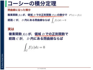 2014年度秋学期 
A.Asano,KansaiUniv.
コーシーの積分定理
実は
複素関数 f(z) が，領域 D での正則関数 F(z) の微分で
経路 C が， D 内にある単純閉曲線ならば
前節のように，複素関数の積分は，
られません。しかし，正則関数の場
連続な関数 f(z) が領域 D で定
わち F′(z) = f(z) であるとする
になるならば，
となり，経路 C には依存しない
証明は以下の通りです。経路 C を
成関数の微分によって
となります。よって，置換積分によ
閉曲線に沿った積分
C
f(z)dz =
1
0
dF(z(t))
dt
dt
= F(z(1)) − F(z(0)) = F(b) − F(a)
(14)
曲線なら，始点も終点も同じですから，経路によらず
C
f(z)dz = 0 である
のことをより一般的に表したのが，下記のコーシーの積分定理です。
年度秋学期） 第１２回 (2014. 12. 18) http://racco.mikeneko.jp/  4/5 ページ
複素関数 f(z) が，領域 D での正則関数で
経路 C が， D 内にある単純閉曲線ならば
)
dt
b) − F(a)
(14)
，経路によらず
C
f(z)dz = 0 である
記のコーシーの積分定理です。
http://racco.mikeneko.jp/  4/5 ページ
 