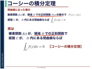 2014年度秋学期 
A.Asano,KansaiUniv.
コーシーの積分定理
実は
複素関数 f(z) が，領域 D での正則関数 F(z) の微分で
経路 C が， D 内にある単純閉曲線ならば
前節のように，複素関数の積分は，
られません。しかし，正則関数の場
連続な関数 f(z) が領域 D で定
わち F′(z) = f(z) であるとする
になるならば，
となり，経路 C には依存しない
証明は以下の通りです。経路 C を
成関数の微分によって
となります。よって，置換積分によ
閉曲線に沿った積分
C
f(z)dz =
1
0
dF(z(t))
dt
dt
= F(z(1)) − F(z(0)) = F(b) − F(a)
(14)
曲線なら，始点も終点も同じですから，経路によらず
C
f(z)dz = 0 である
のことをより一般的に表したのが，下記のコーシーの積分定理です。
年度秋学期） 第１２回 (2014. 12. 18) http://racco.mikeneko.jp/  4/5 ページ
複素関数 f(z) が，領域 D での正則関数で
経路 C が， D 内にある単純閉曲線ならば
)
dt
b) − F(a)
(14)
，経路によらず
C
f(z)dz = 0 である
記のコーシーの積分定理です。
http://racco.mikeneko.jp/  4/5 ページ
［コーシーの積分定理］
 