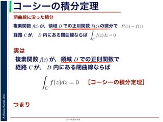 2014年度秋学期 
A.Asano,KansaiUniv.
コーシーの積分定理
実は
複素関数 f(z) が，領域 D での正則関数 F(z) の微分で
経路 C が， D 内にある単純閉曲線ならば
前節のように，複素関数の積分は，
られません。しかし，正則関数の場
連続な関数 f(z) が領域 D で定
わち F′(z) = f(z) であるとする
になるならば，
となり，経路 C には依存しない
証明は以下の通りです。経路 C を
成関数の微分によって
となります。よって，置換積分によ
閉曲線に沿った積分
C
f(z)dz =
1
0
dF(z(t))
dt
dt
= F(z(1)) − F(z(0)) = F(b) − F(a)
(14)
曲線なら，始点も終点も同じですから，経路によらず
C
f(z)dz = 0 である
のことをより一般的に表したのが，下記のコーシーの積分定理です。
年度秋学期） 第１２回 (2014. 12. 18) http://racco.mikeneko.jp/  4/5 ページ
複素関数 f(z) が，領域 D での正則関数で
経路 C が， D 内にある単純閉曲線ならば
)
dt
b) − F(a)
(14)
，経路によらず
C
f(z)dz = 0 である
記のコーシーの積分定理です。
http://racco.mikeneko.jp/  4/5 ページ
［コーシーの積分定理］
示唆して
いるのは
 