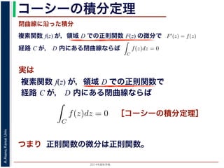 2014年度秋学期 
A.Asano,KansaiUniv.
コーシーの積分定理
実は
複素関数 f(z) が，領域 D での正則関数 F(z) の微分で
経路 C が， D 内にある単純閉曲線ならば
前節のように，複素関数の積分は，
られません。しかし，正則関数の場
連続な関数 f(z) が領域 D で定
わち F′(z) = f(z) であるとする
になるならば，
となり，経路 C には依存しない
証明は以下の通りです。経路 C を
成関数の微分によって
となります。よって，置換積分によ
閉曲線に沿った積分
C
f(z)dz =
1
0
dF(z(t))
dt
dt
= F(z(1)) − F(z(0)) = F(b) − F(a)
(14)
曲線なら，始点も終点も同じですから，経路によらず
C
f(z)dz = 0 である
のことをより一般的に表したのが，下記のコーシーの積分定理です。
年度秋学期） 第１２回 (2014. 12. 18) http://racco.mikeneko.jp/  4/5 ページ
複素関数 f(z) が，領域 D での正則関数で
経路 C が， D 内にある単純閉曲線ならば
)
dt
b) − F(a)
(14)
，経路によらず
C
f(z)dz = 0 である
記のコーシーの積分定理です。
http://racco.mikeneko.jp/  4/5 ページ
［コーシーの積分定理］
示唆して
いるのは
正則関数の微分は正則関数。
 