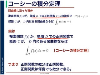 2014年度秋学期 
A.Asano,KansaiUniv.
コーシーの積分定理
実は
複素関数 f(z) が，領域 D での正則関数 F(z) の微分で
経路 C が， D 内にある単純閉曲線ならば
前節のように，複素関数の積分は，
られません。しかし，正則関数の場
連続な関数 f(z) が領域 D で定
わち F′(z) = f(z) であるとする
になるならば，
となり，経路 C には依存しない
証明は以下の通りです。経路 C を
成関数の微分によって
となります。よって，置換積分によ
閉曲線に沿った積分
C
f(z)dz =
1
0
dF(z(t))
dt
dt
= F(z(1)) − F(z(0)) = F(b) − F(a)
(14)
曲線なら，始点も終点も同じですから，経路によらず
C
f(z)dz = 0 である
のことをより一般的に表したのが，下記のコーシーの積分定理です。
年度秋学期） 第１２回 (2014. 12. 18) http://racco.mikeneko.jp/  4/5 ページ
複素関数 f(z) が，領域 D での正則関数で
経路 C が， D 内にある単純閉曲線ならば
)
dt
b) − F(a)
(14)
，経路によらず
C
f(z)dz = 0 である
記のコーシーの積分定理です。
http://racco.mikeneko.jp/  4/5 ページ
［コーシーの積分定理］
示唆して
いるのは
正則関数の微分は正則関数。
正則関数は何度でも微分できる。
 