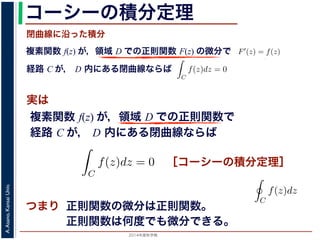 2014年度秋学期 
A.Asano,KansaiUniv.
コーシーの積分定理
実は
複素関数 f(z) が，領域 D での正則関数 F(z) の微分で
経路 C が， D 内にある単純閉曲線ならば
前節のように，複素関数の積分は，
られません。しかし，正則関数の場
連続な関数 f(z) が領域 D で定
わち F′(z) = f(z) であるとする
になるならば，
となり，経路 C には依存しない
証明は以下の通りです。経路 C を
成関数の微分によって
となります。よって，置換積分によ
閉曲線に沿った積分
C
f(z)dz =
1
0
dF(z(t))
dt
dt
= F(z(1)) − F(z(0)) = F(b) − F(a)
(14)
曲線なら，始点も終点も同じですから，経路によらず
C
f(z)dz = 0 である
のことをより一般的に表したのが，下記のコーシーの積分定理です。
年度秋学期） 第１２回 (2014. 12. 18) http://racco.mikeneko.jp/  4/5 ページ
複素関数 f(z) が，領域 D での正則関数で
経路 C が， D 内にある単純閉曲線ならば
)
dt
b) − F(a)
(14)
，経路によらず
C
f(z)dz = 0 である
記のコーシーの積分定理です。
http://racco.mikeneko.jp/  4/5 ページ
［コーシーの積分定理］
示唆して
いるのは
正則関数の微分は正則関数。
正則関数は何度でも微分できる。
領域 D で正則な関数
ある。
この定理と，その前に
則関数 F(z) が必ず存在す
関数は何度でも微分できる
の積分を
C
f(z)dz と書き
コーシーの積分定理の
P(x, y), Q(x, y) があると
 
