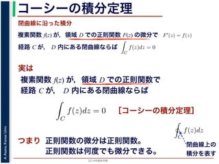 2014年度秋学期 
A.Asano,KansaiUniv.
コーシーの積分定理
実は
複素関数 f(z) が，領域 D での正則関数 F(z) の微分で
経路 C が， D 内にある単純閉曲線ならば
前節のように，複素関数の積分は，
られません。しかし，正則関数の場
連続な関数 f(z) が領域 D で定
わち F′(z) = f(z) であるとする
になるならば，
となり，経路 C には依存しない
証明は以下の通りです。経路 C を
成関数の微分によって
となります。よって，置換積分によ
閉曲線に沿った積分
C
f(z)dz =
1
0
dF(z(t))
dt
dt
= F(z(1)) − F(z(0)) = F(b) − F(a)
(14)
曲線なら，始点も終点も同じですから，経路によらず
C
f(z)dz = 0 である
のことをより一般的に表したのが，下記のコーシーの積分定理です。
年度秋学期） 第１２回 (2014. 12. 18) http://racco.mikeneko.jp/  4/5 ページ
複素関数 f(z) が，領域 D での正則関数で
経路 C が， D 内にある単純閉曲線ならば
)
dt
b) − F(a)
(14)
，経路によらず
C
f(z)dz = 0 である
記のコーシーの積分定理です。
http://racco.mikeneko.jp/  4/5 ページ
［コーシーの積分定理］
示唆して
いるのは
正則関数の微分は正則関数。
正則関数は何度でも微分できる。
領域 D で正則な関数
ある。
この定理と，その前に
則関数 F(z) が必ず存在す
関数は何度でも微分できる
の積分を
C
f(z)dz と書き
コーシーの積分定理の
P(x, y), Q(x, y) があると
閉曲線上の
積分を表す
 