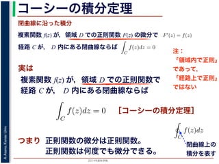 2014年度秋学期 
A.Asano,KansaiUniv.
コーシーの積分定理
実は
複素関数 f(z) が，領域 D での正則関数 F(z) の微分で
経路 C が， D 内にある単純閉曲線ならば
前節のように，複素関数の積分は，
られません。しかし，正則関数の場
連続な関数 f(z) が領域 D で定
わち F′(z) = f(z) であるとする
になるならば，
となり，経路 C には依存しない
証明は以下の通りです。経路 C を
成関数の微分によって
となります。よって，置換積分によ
閉曲線に沿った積分
C
f(z)dz =
1
0
dF(z(t))
dt
dt
= F(z(1)) − F(z(0)) = F(b) − F(a)
(14)
曲線なら，始点も終点も同じですから，経路によらず
C
f(z)dz = 0 である
のことをより一般的に表したのが，下記のコーシーの積分定理です。
年度秋学期） 第１２回 (2014. 12. 18) http://racco.mikeneko.jp/  4/5 ページ
複素関数 f(z) が，領域 D での正則関数で
経路 C が， D 内にある単純閉曲線ならば
)
dt
b) − F(a)
(14)
，経路によらず
C
f(z)dz = 0 である
記のコーシーの積分定理です。
http://racco.mikeneko.jp/  4/5 ページ
［コーシーの積分定理］
示唆して
いるのは
正則関数の微分は正則関数。
正則関数は何度でも微分できる。
領域 D で正則な関数
ある。
この定理と，その前に
則関数 F(z) が必ず存在す
関数は何度でも微分できる
の積分を
C
f(z)dz と書き
コーシーの積分定理の
P(x, y), Q(x, y) があると
閉曲線上の
積分を表す
注：
「領域内で正則」
であって，
「経路上で正則」
ではない
 