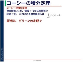 2014年度秋学期 
A.Asano,KansaiUniv.
コーシーの積分定理
複素関数 f(z) が，領域 D での正則関数で
経路 C が， D 内にある閉曲線ならば
コーシーの積分定理
証明は，グリーンの定理で
C
f(z)dz =
0 dt
dt
= F(z(1)) − F(z(0)) = F(b) − F(a)
(14)
線なら，始点も終点も同じですから，経路によらず
C
f(z)dz = 0 である
ことをより一般的に表したのが，下記のコーシーの積分定理です。
度秋学期） 第１２回 (2014. 12. 18) http://racco.mikeneko.jp/  4/5 ページ
 