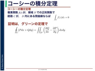 2014年度秋学期 
A.Asano,KansaiUniv.
コーシーの積分定理
複素関数 f(z) が，領域 D での正則関数で
経路 C が， D 内にある閉曲線ならば
コーシーの積分定理
証明は，グリーンの定理で
C
f(z)dz =
0 dt
dt
= F(z(1)) − F(z(0)) = F(b) − F(a)
(14)
線なら，始点も終点も同じですから，経路によらず
C
f(z)dz = 0 である
ことをより一般的に表したのが，下記のコーシーの積分定理です。
度秋学期） 第１２回 (2014. 12. 18) http://racco.mikeneko.jp/  4/5 ページ
必ず存在することがわかります。したがって，正則関数の微分は正則関数で，つまり正
微分できることがわかります。なお，経路 C が閉曲線であることを強調する時には，
)dz と書きます。
分定理の証明には，グリーン (Green) の定理が用いられます。これは，２次元の関
があるとき，その閉曲線 C に沿った積分（線積分）と，C で囲まれた領域 D′ での積
C
(Pdx + Qdy) =
D′
∂Q
∂x
−
∂P
∂y
dxdy (
換できる，というものです。
と，f(z) = u(x, y) + iv(x, y) とするとき
C
f(z)dz =
C
{u(x, y) + iv(x, y)}(dx + idy)
=
C
(udx − vdy) + i
C
(vdx + udy)
=
D′
−
∂v
∂x
−
∂u
∂y
dxdy + i
D′
∂u
∂x
−
∂v
∂y
dxdy
(
 