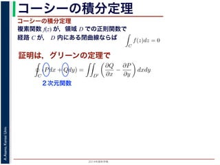2014年度秋学期 
A.Asano,KansaiUniv.
コーシーの積分定理
複素関数 f(z) が，領域 D での正則関数で
経路 C が， D 内にある閉曲線ならば
コーシーの積分定理
証明は，グリーンの定理で
C
f(z)dz =
0 dt
dt
= F(z(1)) − F(z(0)) = F(b) − F(a)
(14)
線なら，始点も終点も同じですから，経路によらず
C
f(z)dz = 0 である
ことをより一般的に表したのが，下記のコーシーの積分定理です。
度秋学期） 第１２回 (2014. 12. 18) http://racco.mikeneko.jp/  4/5 ページ
必ず存在することがわかります。したがって，正則関数の微分は正則関数で，つまり正
微分できることがわかります。なお，経路 C が閉曲線であることを強調する時には，
)dz と書きます。
分定理の証明には，グリーン (Green) の定理が用いられます。これは，２次元の関
があるとき，その閉曲線 C に沿った積分（線積分）と，C で囲まれた領域 D′ での積
C
(Pdx + Qdy) =
D′
∂Q
∂x
−
∂P
∂y
dxdy (
換できる，というものです。
と，f(z) = u(x, y) + iv(x, y) とするとき
C
f(z)dz =
C
{u(x, y) + iv(x, y)}(dx + idy)
=
C
(udx − vdy) + i
C
(vdx + udy)
=
D′
−
∂v
∂x
−
∂u
∂y
dxdy + i
D′
∂u
∂x
−
∂v
∂y
dxdy
(
２次元関数
 