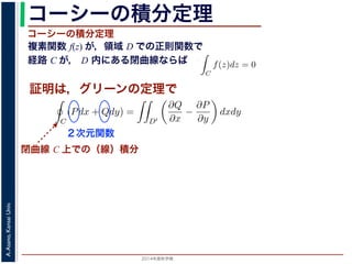 2014年度秋学期 
A.Asano,KansaiUniv.
コーシーの積分定理
複素関数 f(z) が，領域 D での正則関数で
経路 C が， D 内にある閉曲線ならば
コーシーの積分定理
証明は，グリーンの定理で
C
f(z)dz =
0 dt
dt
= F(z(1)) − F(z(0)) = F(b) − F(a)
(14)
線なら，始点も終点も同じですから，経路によらず
C
f(z)dz = 0 である
ことをより一般的に表したのが，下記のコーシーの積分定理です。
度秋学期） 第１２回 (2014. 12. 18) http://racco.mikeneko.jp/  4/5 ページ
閉曲線 C 上での（線）積分
必ず存在することがわかります。したがって，正則関数の微分は正則関数で，つまり正
微分できることがわかります。なお，経路 C が閉曲線であることを強調する時には，
)dz と書きます。
分定理の証明には，グリーン (Green) の定理が用いられます。これは，２次元の関
があるとき，その閉曲線 C に沿った積分（線積分）と，C で囲まれた領域 D′ での積
C
(Pdx + Qdy) =
D′
∂Q
∂x
−
∂P
∂y
dxdy (
換できる，というものです。
と，f(z) = u(x, y) + iv(x, y) とするとき
C
f(z)dz =
C
{u(x, y) + iv(x, y)}(dx + idy)
=
C
(udx − vdy) + i
C
(vdx + udy)
=
D′
−
∂v
∂x
−
∂u
∂y
dxdy + i
D′
∂u
∂x
−
∂v
∂y
dxdy
(
２次元関数
 
