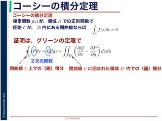 2014年度秋学期 
A.Asano,KansaiUniv.
コーシーの積分定理
複素関数 f(z) が，領域 D での正則関数で
経路 C が， D 内にある閉曲線ならば
コーシーの積分定理
証明は，グリーンの定理で
C
f(z)dz =
0 dt
dt
= F(z(1)) − F(z(0)) = F(b) − F(a)
(14)
線なら，始点も終点も同じですから，経路によらず
C
f(z)dz = 0 である
ことをより一般的に表したのが，下記のコーシーの積分定理です。
度秋学期） 第１２回 (2014. 12. 18) http://racco.mikeneko.jp/  4/5 ページ
閉曲線 C 上での（線）積分
必ず存在することがわかります。したがって，正則関数の微分は正則関数で，つまり正
微分できることがわかります。なお，経路 C が閉曲線であることを強調する時には，
)dz と書きます。
分定理の証明には，グリーン (Green) の定理が用いられます。これは，２次元の関
があるとき，その閉曲線 C に沿った積分（線積分）と，C で囲まれた領域 D′ での積
C
(Pdx + Qdy) =
D′
∂Q
∂x
−
∂P
∂y
dxdy (
換できる，というものです。
と，f(z) = u(x, y) + iv(x, y) とするとき
C
f(z)dz =
C
{u(x, y) + iv(x, y)}(dx + idy)
=
C
(udx − vdy) + i
C
(vdx + udy)
=
D′
−
∂v
∂x
−
∂u
∂y
dxdy + i
D′
∂u
∂x
−
∂v
∂y
dxdy
(
２次元関数
閉曲線 C に囲まれた領域 D´ 内での（面）積分
 