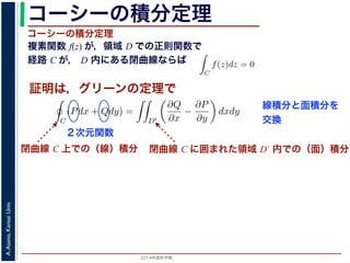 2014年度秋学期 
A.Asano,KansaiUniv.
コーシーの積分定理
複素関数 f(z) が，領域 D での正則関数で
経路 C が， D 内にある閉曲線ならば
コーシーの積分定理
証明は，グリーンの定理で
C
f(z)dz =
0 dt
dt
= F(z(1)) − F(z(0)) = F(b) − F(a)
(14)
線なら，始点も終点も同じですから，経路によらず
C
f(z)dz = 0 である
ことをより一般的に表したのが，下記のコーシーの積分定理です。
度秋学期） 第１２回 (2014. 12. 18) http://racco.mikeneko.jp/  4/5 ページ
閉曲線 C 上での（線）積分
必ず存在することがわかります。したがって，正則関数の微分は正則関数で，つまり正
微分できることがわかります。なお，経路 C が閉曲線であることを強調する時には，
)dz と書きます。
分定理の証明には，グリーン (Green) の定理が用いられます。これは，２次元の関
があるとき，その閉曲線 C に沿った積分（線積分）と，C で囲まれた領域 D′ での積
C
(Pdx + Qdy) =
D′
∂Q
∂x
−
∂P
∂y
dxdy (
換できる，というものです。
と，f(z) = u(x, y) + iv(x, y) とするとき
C
f(z)dz =
C
{u(x, y) + iv(x, y)}(dx + idy)
=
C
(udx − vdy) + i
C
(vdx + udy)
=
D′
−
∂v
∂x
−
∂u
∂y
dxdy + i
D′
∂u
∂x
−
∂v
∂y
dxdy
(
２次元関数
閉曲線 C に囲まれた領域 D´ 内での（面）積分
線積分と面積分を
交換
 